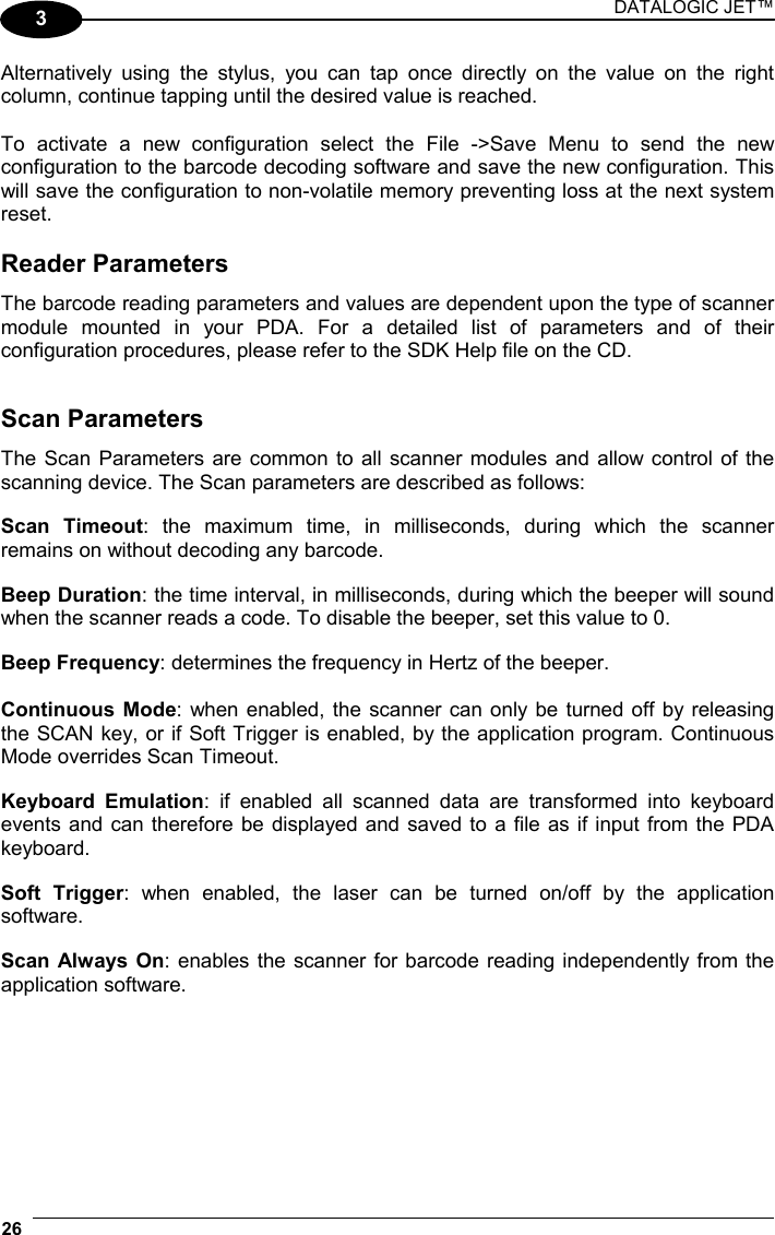 DATALOGIC JET™ 26   3 Alternatively using the stylus, you can tap once directly on the value on the right column, continue tapping until the desired value is reached.  To activate a new configuration select the File -&gt;Save Menu to send the new configuration to the barcode decoding software and save the new configuration. This will save the configuration to non-volatile memory preventing loss at the next system reset.  Reader Parameters The barcode reading parameters and values are dependent upon the type of scanner module mounted in your PDA. For a detailed list of parameters and of their configuration procedures, please refer to the SDK Help file on the CD.   Scan Parameters The Scan Parameters are common to all scanner modules and allow control of the scanning device. The Scan parameters are described as follows:  Scan Timeout: the maximum time, in milliseconds, during which the scanner remains on without decoding any barcode.  Beep Duration: the time interval, in milliseconds, during which the beeper will sound when the scanner reads a code. To disable the beeper, set this value to 0.  Beep Frequency: determines the frequency in Hertz of the beeper.  Continuous Mode: when enabled, the scanner can only be turned off by releasing the SCAN key, or if Soft Trigger is enabled, by the application program. Continuous Mode overrides Scan Timeout.  Keyboard Emulation: if enabled all scanned data are transformed into keyboard events and can therefore be displayed and saved to a file as if input from the PDA keyboard.  Soft Trigger: when enabled, the laser can be turned on/off by the application software.  Scan Always On: enables the scanner for barcode reading independently from the application software.  