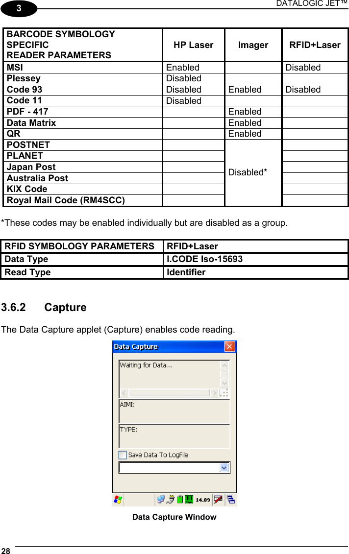 DATALOGIC JET™ 28   3 BARCODE SYMBOLOGY SPECIFIC READER PARAMETERS HP Laser  Imager  RFID+Laser MSI  Enabled   Disabled Plessey  Disabled    Code 93  Disabled Enabled Disabled Code 11  Disabled    PDF - 417   Enabled  Data Matrix   Enabled  QR   Enabled  POSTNET    PLANET    Japan Post    Australia Post    KIX Code    Royal Mail Code (RM4SCC)   Disabled*   *These codes may be enabled individually but are disabled as a group.  RFID SYMBOLOGY PARAMETERS  RFID+Laser Data Type  I.CODE Iso-15693 Read Type  Identifier   3.6.2 Capture  The Data Capture applet (Capture) enables code reading.   Data Capture Window 