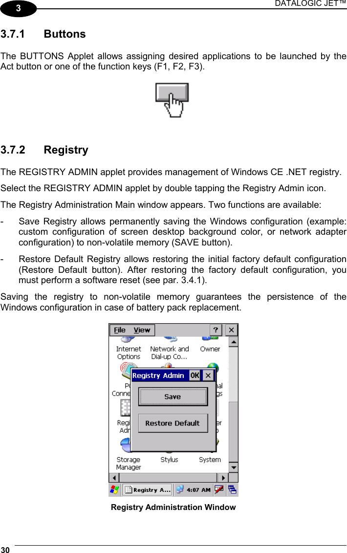 DATALOGIC JET™ 30   3 3.7.1 Buttons  The BUTTONS Applet allows assigning desired applications to be launched by the Act button or one of the function keys (F1, F2, F3).     3.7.2 Registry  The REGISTRY ADMIN applet provides management of Windows CE .NET registry.  Select the REGISTRY ADMIN applet by double tapping the Registry Admin icon.  The Registry Administration Main window appears. Two functions are available: -  Save Registry allows permanently saving the Windows configuration (example: custom configuration of screen desktop background color, or network adapter configuration) to non-volatile memory (SAVE button). -  Restore Default Registry allows restoring the initial factory default configuration (Restore Default button). After restoring the factory default configuration, you must perform a software reset (see par. 3.4.1). Saving the registry to non-volatile memory guarantees the persistence of the Windows configuration in case of battery pack replacement.   Registry Administration Window 