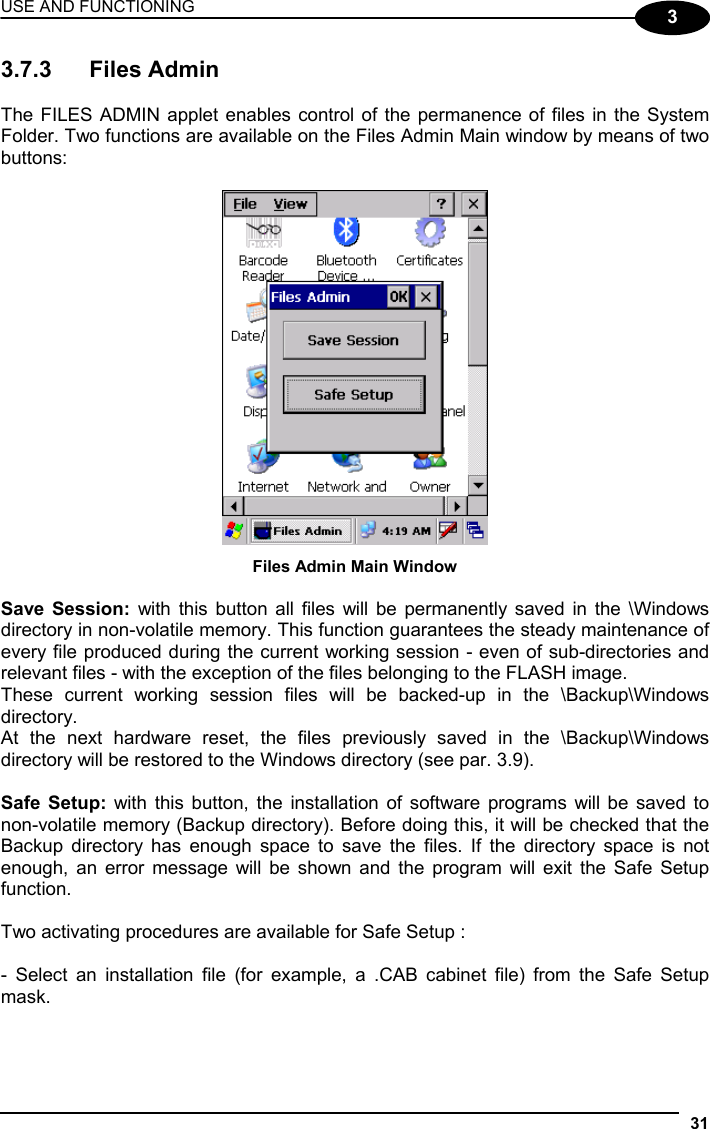 USE AND FUNCTIONING 31  3 3.7.3 Files Admin  The FILES ADMIN applet enables control of the permanence of files in the System Folder. Two functions are available on the Files Admin Main window by means of two buttons:   Files Admin Main Window  Save Session: with this button all files will be permanently saved in the \Windows directory in non-volatile memory. This function guarantees the steady maintenance of every file produced during the current working session - even of sub-directories and relevant files - with the exception of the files belonging to the FLASH image. These current working session files will be backed-up in the \Backup\Windows directory. At the next hardware reset, the files previously saved in the \Backup\Windows directory will be restored to the Windows directory (see par. 3.9).  Safe Setup: with this button, the installation of software programs will be saved to non-volatile memory (Backup directory). Before doing this, it will be checked that the Backup directory has enough space to save the files. If the directory space is not enough, an error message will be shown and the program will exit the Safe Setup function.  Two activating procedures are available for Safe Setup :  - Select an installation file (for example, a .CAB cabinet file) from the Safe Setup mask.  