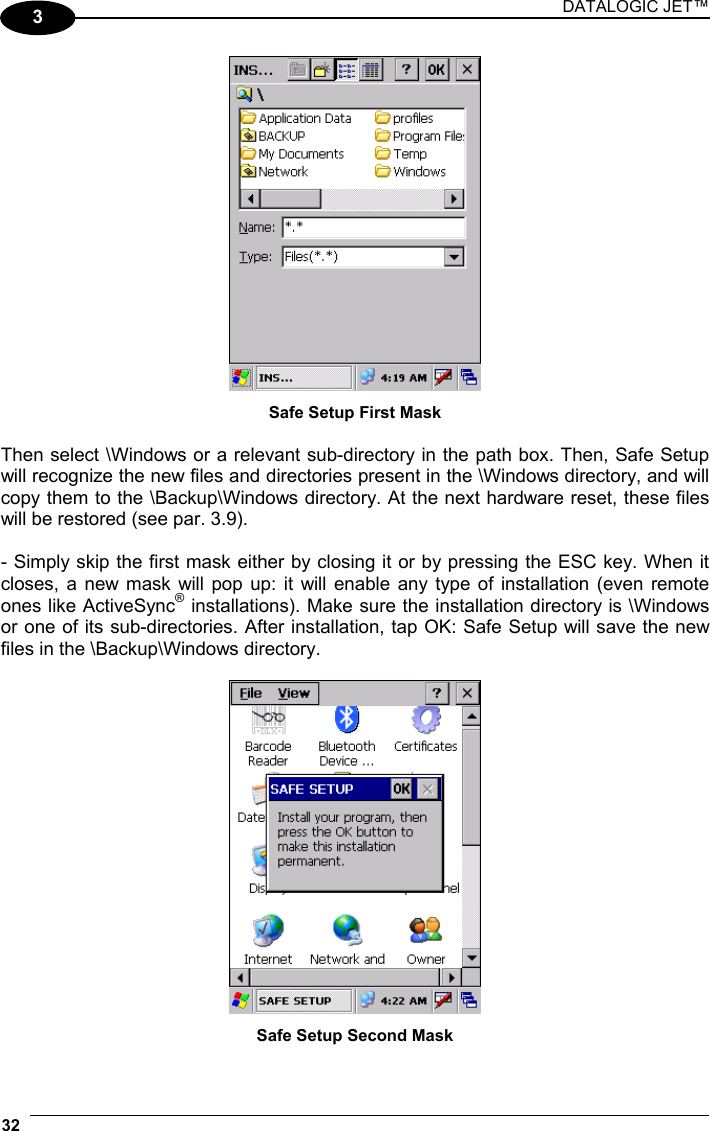 DATALOGIC JET™ 32   3  Safe Setup First Mask  Then select \Windows or a relevant sub-directory in the path box. Then, Safe Setup will recognize the new files and directories present in the \Windows directory, and will copy them to the \Backup\Windows directory. At the next hardware reset, these files will be restored (see par. 3.9).  - Simply skip the first mask either by closing it or by pressing the ESC key. When it closes, a new mask will pop up: it will enable any type of installation (even remote ones like ActiveSync® installations). Make sure the installation directory is \Windows or one of its sub-directories. After installation, tap OK: Safe Setup will save the new files in the \Backup\Windows directory.   Safe Setup Second Mask 