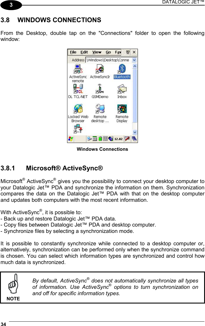 DATALOGIC JET™ 34   3 3.8 WINDOWS CONNECTIONS  From the Desktop, double tap on the &quot;Connections&quot; folder to open the following window:   Windows Connections   3.8.1 Microsoft® ActiveSync®  Microsoft® ActiveSync® gives you the possibility to connect your desktop computer to your Datalogic Jet™ PDA and synchronize the information on them. Synchronization compares the data on the Datalogic Jet™ PDA with that on the desktop computer and updates both computers with the most recent information.   With ActiveSync®, it is possible to: - Back up and restore Datalogic Jet™ PDA data. - Copy files between Datalogic Jet™ PDA and desktop computer. - Synchronize files by selecting a synchronization mode.  It is possible to constantly synchronize while connected to a desktop computer or, alternatively, synchronization can be performed only when the synchronize command is chosen. You can select which information types are synchronized and control how much data is synchronized.   NOTE By default, ActiveSync® does not automatically synchronize all types of information. Use ActiveSync® options to turn synchronization on and off for specific information types. 