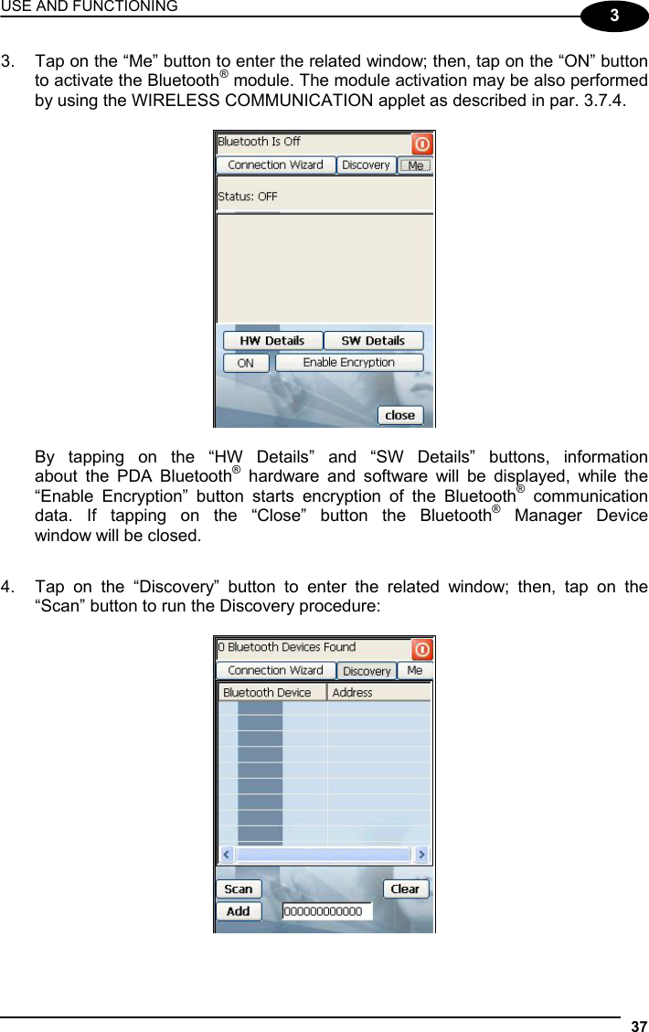 USE AND FUNCTIONING 37  3 3.  Tap on the “Me” button to enter the related window; then, tap on the “ON” button to activate the Bluetooth® module. The module activation may be also performed by using the WIRELESS COMMUNICATION applet as described in par. 3.7.4.      By tapping on the “HW Details” and “SW Details” buttons, information   about the PDA Bluetooth® hardware and software will be displayed, while the   “Enable Encryption” button starts encryption of the Bluetooth® communication   data. If tapping on the “Close” button the Bluetooth® Manager Device   window will be closed.  4.  Tap on the “Discovery” button to enter the related window; then, tap on the “Scan” button to run the Discovery procedure:    