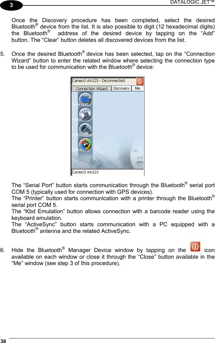 DATALOGIC JET™ 38   3   Once the Discovery procedure has been completed, select the desired  Bluetooth® device from the list. It is also possible to digit (12 hexadecimal digits)  the Bluetooth®   address of the desired device by tapping on the “Add”   button. The “Clear” button deletes all discovered devices from the list. 5.  Once the desired Bluetooth®  device has been selected, tap on the “Connection Wizard” button to enter the related window where selecting the connection type to be used for communication with the Bluetooth® device:      The “Serial Port” button starts communication through the Bluetooth® serial port   COM 5 (typically used for connection with GPS devices).   The “Printer” button starts communication with a printer through the Bluetooth®   serial port COM 5.   The “Kbd Emulation” button allows connection with a barcode reader using the  keyboard emulation.   The “ActiveSync” button starts communication with a PC equipped with a  Bluetooth® antenna and the related ActiveSync.  6.  Hide the Bluetooth® Manager Device window by tapping on the   icon available on each window or close it through the “Close” button available in the “Me” window (see step 3 of this procedure). 