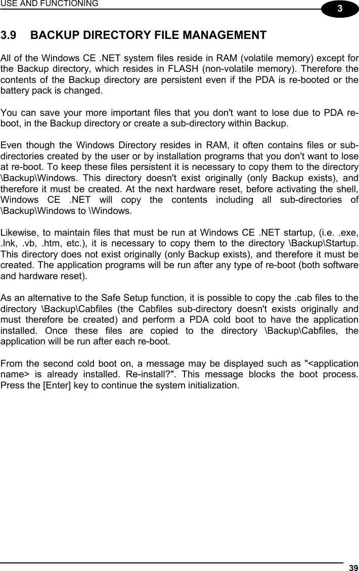 USE AND FUNCTIONING 39  3 3.9  BACKUP DIRECTORY FILE MANAGEMENT  All of the Windows CE .NET system files reside in RAM (volatile memory) except for the Backup directory, which resides in FLASH (non-volatile memory). Therefore the contents of the Backup directory are persistent even if the PDA is re-booted or the battery pack is changed.  You can save your more important files that you don&apos;t want to lose due to PDA re-boot, in the Backup directory or create a sub-directory within Backup.  Even though the Windows Directory resides in RAM, it often contains files or sub-directories created by the user or by installation programs that you don&apos;t want to lose at re-boot. To keep these files persistent it is necessary to copy them to the directory \Backup\Windows. This directory doesn&apos;t exist originally (only Backup exists), and therefore it must be created. At the next hardware reset, before activating the shell, Windows CE .NET will copy the contents including all sub-directories of \Backup\Windows to \Windows.  Likewise, to maintain files that must be run at Windows CE .NET startup, (i.e. .exe, .lnk, .vb, .htm, etc.), it is necessary to copy them to the directory \Backup\Startup. This directory does not exist originally (only Backup exists), and therefore it must be created. The application programs will be run after any type of re-boot (both software and hardware reset).  As an alternative to the Safe Setup function, it is possible to copy the .cab files to the directory \Backup\Cabfiles (the Cabfiles sub-directory doesn&apos;t exists originally and must therefore be created) and perform a PDA cold boot to have the application installed. Once these files are copied to the directory \Backup\Cabfiles, the application will be run after each re-boot.  From the second cold boot on, a message may be displayed such as &quot;&lt;application name&gt; is already installed. Re-install?&quot;. This message blocks the boot process. Press the [Enter] key to continue the system initialization.     