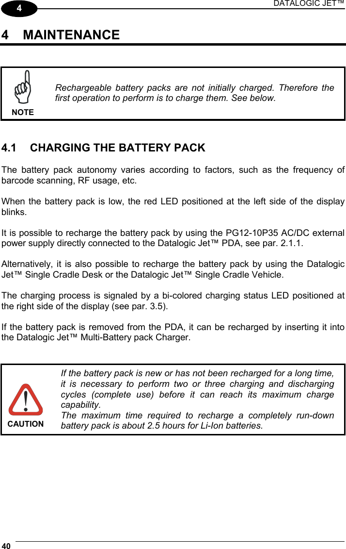 DATALOGIC JET™ 40   4 4 MAINTENANCE    NOTE Rechargeable battery packs are not initially charged. Therefore the first operation to perform is to charge them. See below.   4.1  CHARGING THE BATTERY PACK  The battery pack autonomy varies according to factors, such as the frequency of barcode scanning, RF usage, etc.  When the battery pack is low, the red LED positioned at the left side of the display blinks.  It is possible to recharge the battery pack by using the PG12-10P35 AC/DC external power supply directly connected to the Datalogic Jet™ PDA, see par. 2.1.1.  Alternatively, it is also possible to recharge the battery pack by using the Datalogic Jet™ Single Cradle Desk or the Datalogic Jet™ Single Cradle Vehicle.  The charging process is signaled by a bi-colored charging status LED positioned at the right side of the display (see par. 3.5).  If the battery pack is removed from the PDA, it can be recharged by inserting it into the Datalogic Jet™ Multi-Battery pack Charger.    CAUTION If the battery pack is new or has not been recharged for a long time, it is necessary to perform two or three charging and discharging cycles (complete use) before it can reach its maximum charge capability. The maximum time required to recharge a completely run-down battery pack is about 2.5 hours for Li-Ion batteries.     