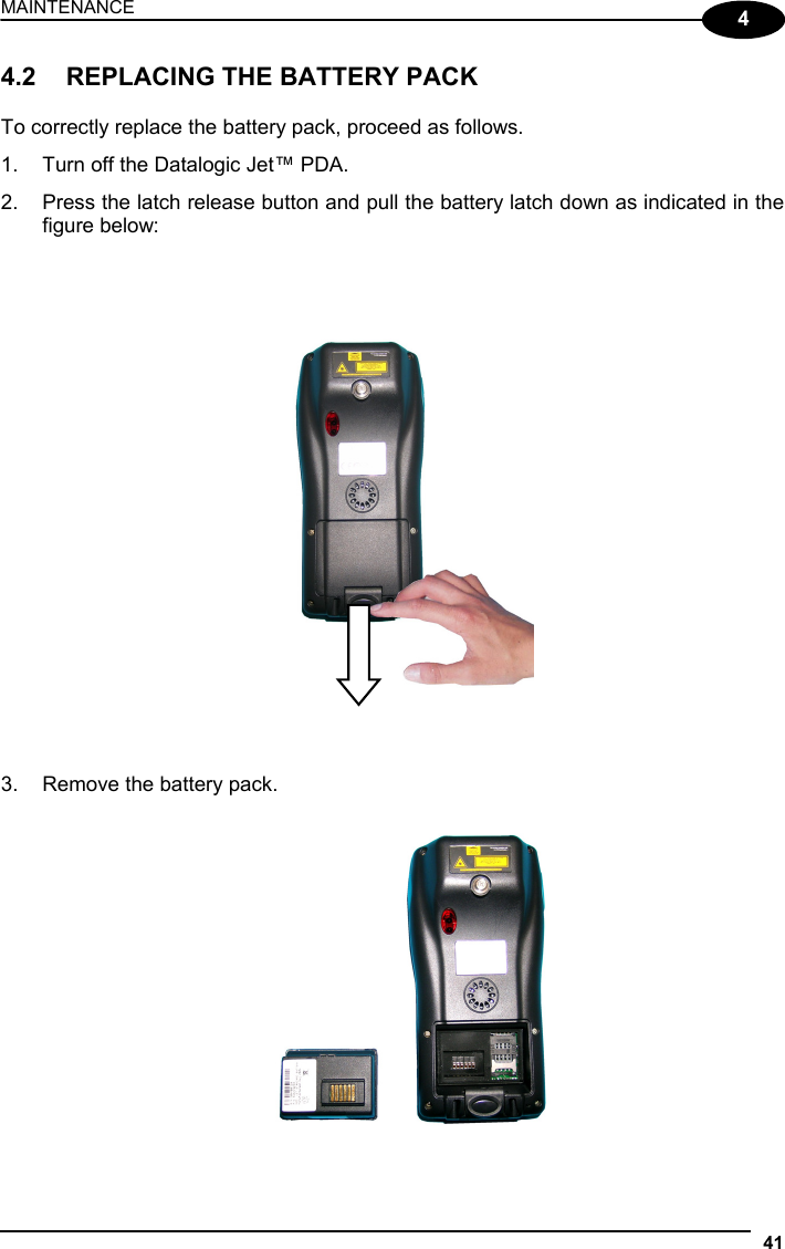 MAINTENANCE 41  4 4.2  REPLACING THE BATTERY PACK  To correctly replace the battery pack, proceed as follows. 1.  Turn off the Datalogic Jet™ PDA. 2.  Press the latch release button and pull the battery latch down as indicated in the figure below:       3.  Remove the battery pack.    