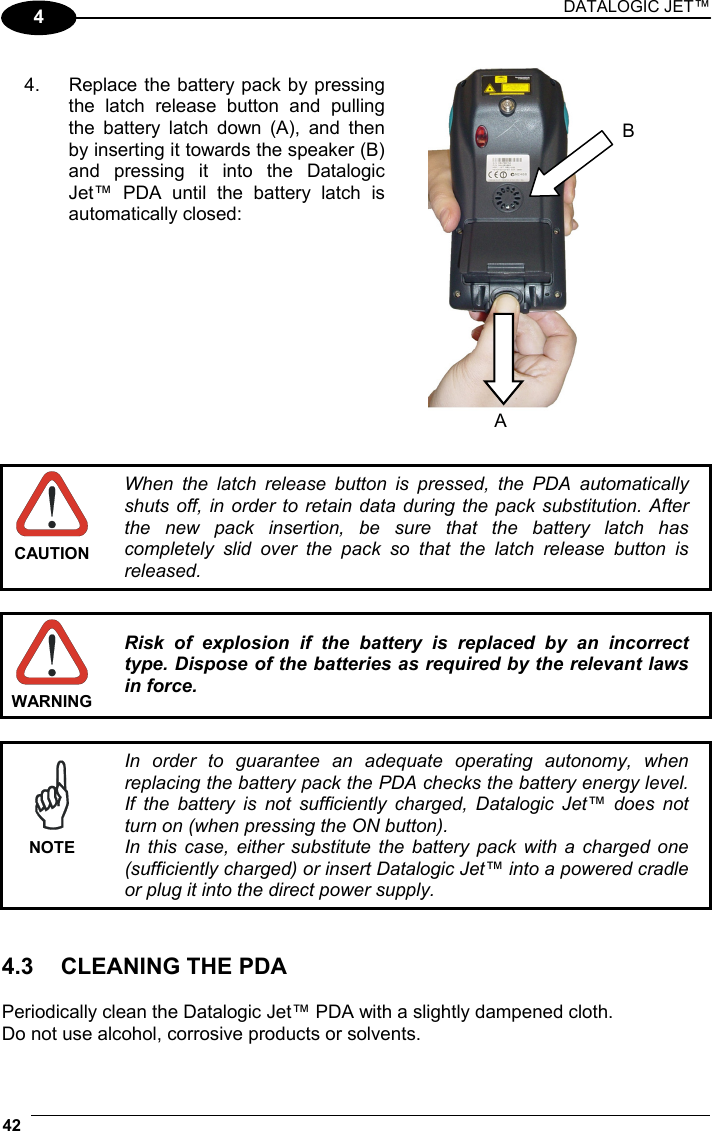 DATALOGIC JET™ 42   4      CAUTION When the latch release button is pressed, the PDA automatically shuts off, in order to retain data during the pack substitution. After the new pack insertion, be sure that the battery latch has completely slid over the pack so that the latch release button is released.   WARNING Risk of explosion if the battery is replaced by an incorrect type. Dispose of the batteries as required by the relevant laws in force.   NOTE In order to guarantee an adequate operating autonomy, when replacing the battery pack the PDA checks the battery energy level. If the battery is not sufficiently charged, Datalogic Jet™ does not turn on (when pressing the ON button). In this case, either substitute the battery pack with a charged one (sufficiently charged) or insert Datalogic Jet™ into a powered cradle or plug it into the direct power supply.   4.3  CLEANING THE PDA  Periodically clean the Datalogic Jet™ PDA with a slightly dampened cloth.  Do not use alcohol, corrosive products or solvents. A B 4.  Replace the battery pack by pressingthe latch release button and pullingthe battery latch down (A), and thenby inserting it towards the speaker (B)and pressing it into the DatalogicJet™ PDA until the battery latch isautomatically closed:  