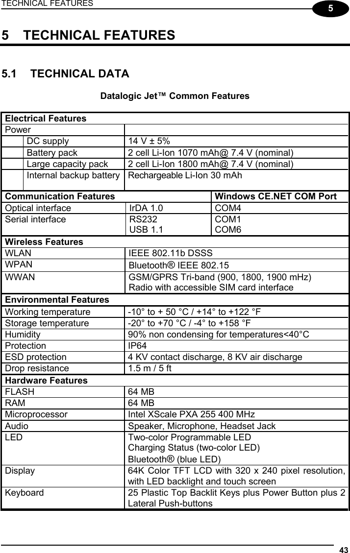 TECHNICAL FEATURES 43  5 5 TECHNICAL FEATURES   5.1 TECHNICAL DATA  Datalogic Jet™ Common Features  Electrical Features Power    DC supply  14 V ± 5%   Battery pack  2 cell Li-Ion 1070 mAh@ 7.4 V (nominal)   Large capacity pack  2 cell Li-Ion 1800 mAh@ 7.4 V (nominal)   Internal backup battery  Rechargeable Li-Ion 30 mAh  Communication Features  Windows CE.NET COM Port Optical interface  IrDA 1.0  COM4  Serial interface  RS232 USB 1.1 COM1 COM6 Wireless Features WLAN  IEEE 802.11b DSSS WPAN  Bluetooth® IEEE 802.15 WWAN  GSM/GPRS Tri-band (900, 1800, 1900 mHz) Radio with accessible SIM card interface Environmental Features Working temperature  -10° to + 50 °C / +14° to +122 °F Storage temperature  -20° to +70 °C / -4° to +158 °F Humidity  90% non condensing for temperatures&lt;40°C Protection IP64 ESD protection  4 KV contact discharge, 8 KV air discharge Drop resistance  1.5 m / 5 ft Hardware Features FLASH 64 MB RAM 64 MB Microprocessor  Intel XScale PXA 255 400 MHz Audio   Speaker, Microphone, Headset Jack LED  Two-color Programmable LED Charging Status (two-color LED) Bluetooth® (blue LED) Display  64K Color TFT LCD with 320 x 240 pixel resolution, with LED backlight and touch screen Keyboard  25 Plastic Top Backlit Keys plus Power Button plus 2 Lateral Push-buttons 