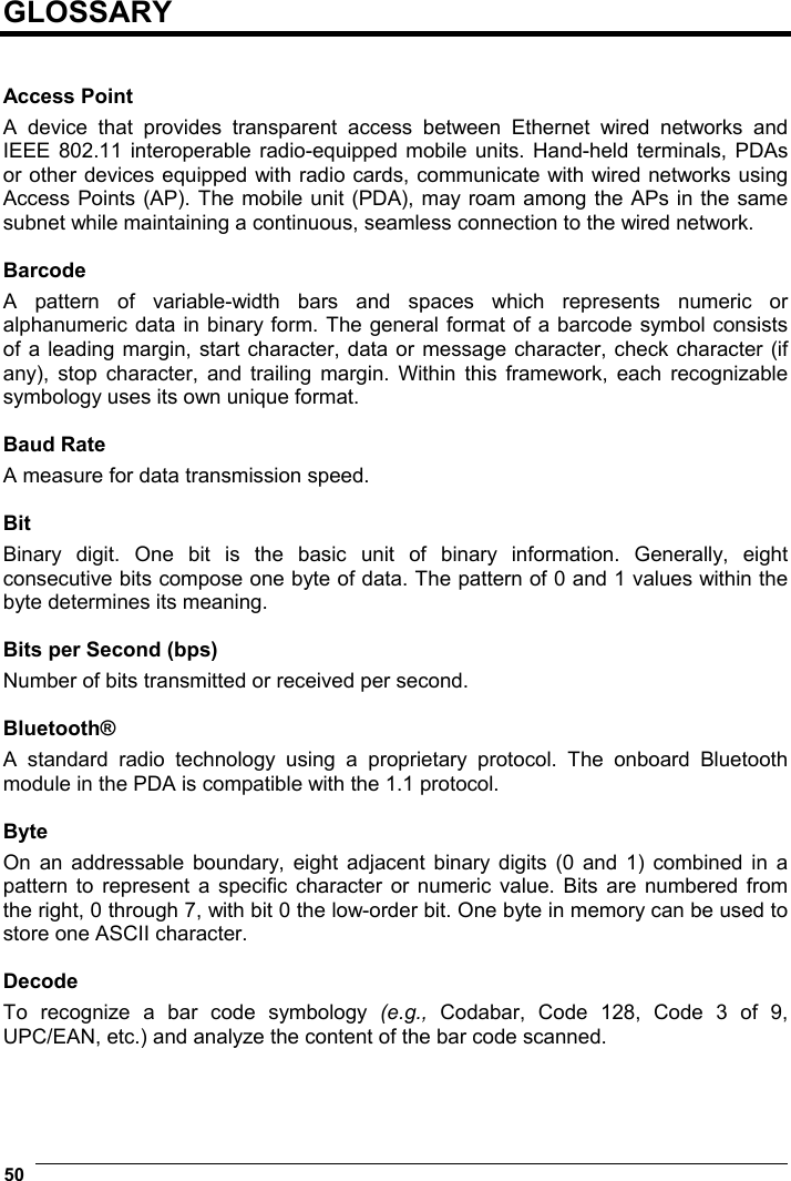  50    GLOSSARY   Access Point A device that provides transparent access between Ethernet wired networks and IEEE 802.11 interoperable radio-equipped mobile units. Hand-held terminals, PDAs or other devices equipped with radio cards, communicate with wired networks using Access Points (AP). The mobile unit (PDA), may roam among the APs in the same subnet while maintaining a continuous, seamless connection to the wired network.  Barcode A pattern of variable-width bars and spaces which represents numeric or alphanumeric data in binary form. The general format of a barcode symbol consists of a leading margin, start character, data or message character, check character (if any), stop character, and trailing margin. Within this framework, each recognizable symbology uses its own unique format.  Baud Rate A measure for data transmission speed.  Bit Binary digit. One bit is the basic unit of binary information. Generally, eight consecutive bits compose one byte of data. The pattern of 0 and 1 values within the byte determines its meaning.  Bits per Second (bps) Number of bits transmitted or received per second.  Bluetooth® A standard radio technology using a proprietary protocol. The onboard Bluetooth module in the PDA is compatible with the 1.1 protocol.  Byte On an addressable boundary, eight adjacent binary digits (0 and 1) combined in a pattern to represent a specific character or numeric value. Bits are numbered from the right, 0 through 7, with bit 0 the low-order bit. One byte in memory can be used to store one ASCII character.  Decode To recognize a bar code symbology (e.g.,  Codabar, Code 128, Code 3 of 9, UPC/EAN, etc.) and analyze the content of the bar code scanned.   