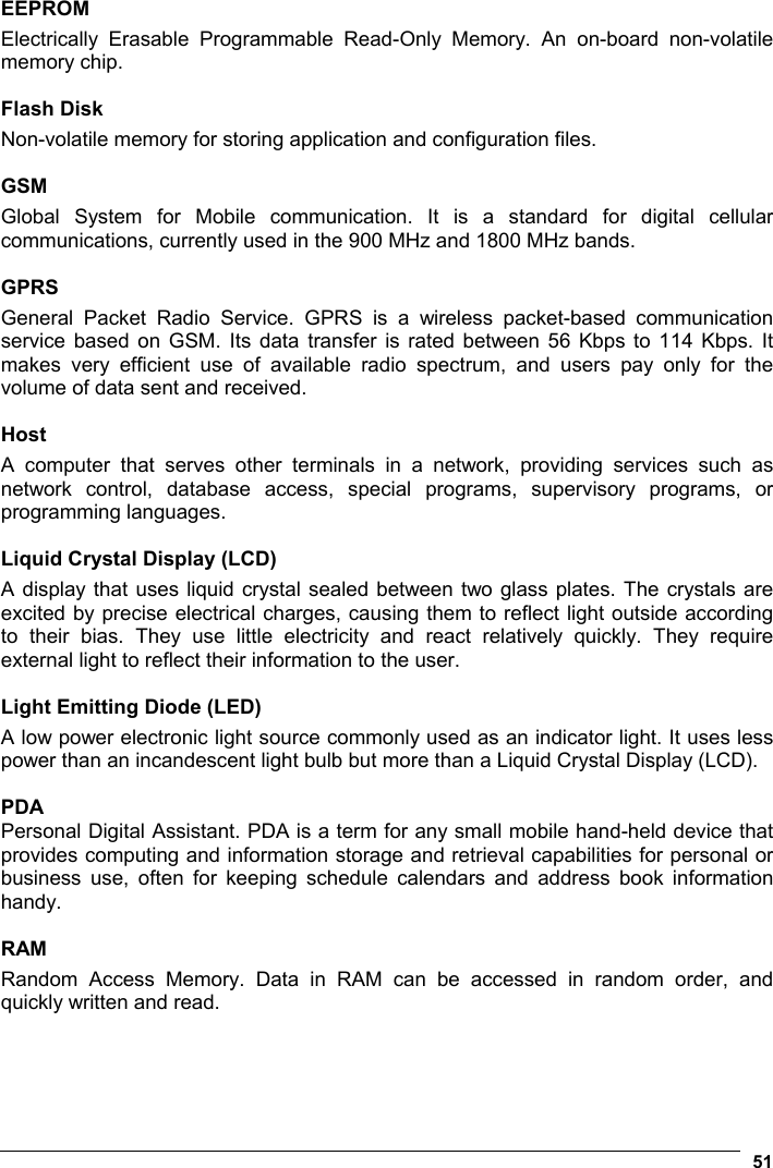  51  EEPROM Electrically Erasable Programmable Read-Only Memory. An on-board non-volatile memory chip.  Flash Disk Non-volatile memory for storing application and configuration files.  GSM Global System for Mobile communication. It is a standard for digital cellular communications, currently used in the 900 MHz and 1800 MHz bands.  GPRS General Packet Radio Service. GPRS is a wireless packet-based communication service based on GSM. Its data transfer is rated between 56 Kbps to 114 Kbps. It makes very efficient use of available radio spectrum, and users pay only for the volume of data sent and received.  Host A computer that serves other terminals in a network, providing services such as network control, database access, special programs, supervisory programs, or programming languages.  Liquid Crystal Display (LCD) A display that uses liquid crystal sealed between two glass plates. The crystals are excited by precise electrical charges, causing them to reflect light outside according to their bias. They use little electricity and react relatively quickly. They require external light to reflect their information to the user.  Light Emitting Diode (LED) A low power electronic light source commonly used as an indicator light. It uses less power than an incandescent light bulb but more than a Liquid Crystal Display (LCD).  PDA Personal Digital Assistant. PDA is a term for any small mobile hand-held device that provides computing and information storage and retrieval capabilities for personal or business use, often for keeping schedule calendars and address book information handy.   RAM Random Access Memory. Data in RAM can be accessed in random order, and quickly written and read.    