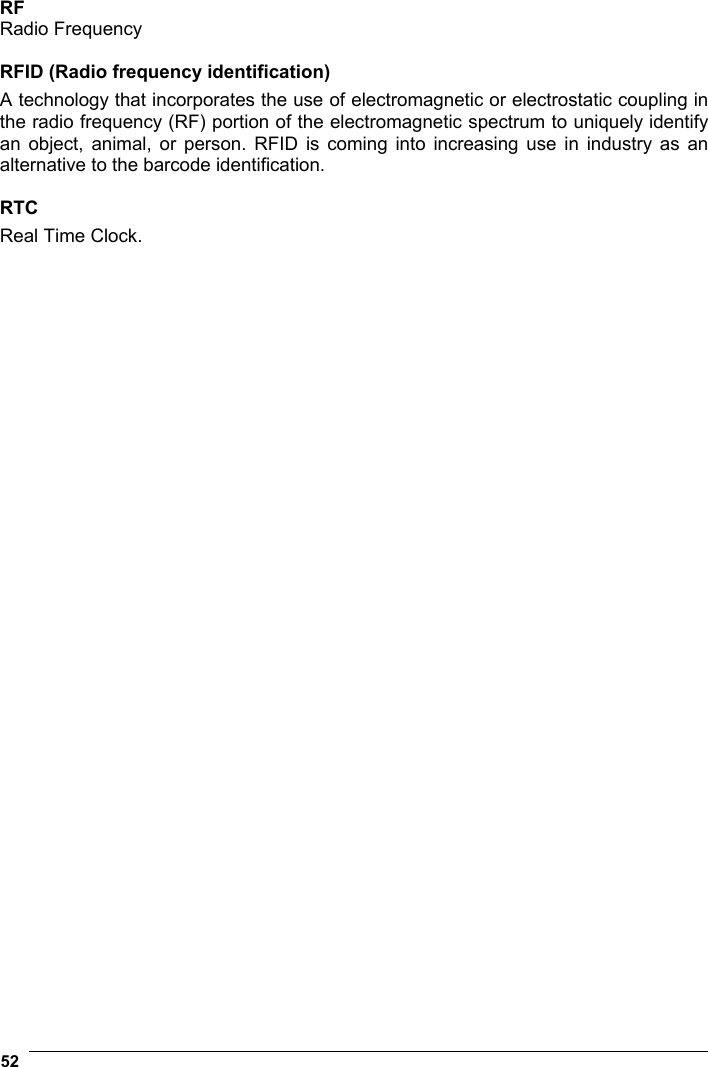  52    RF Radio Frequency  RFID (Radio frequency identification) A technology that incorporates the use of electromagnetic or electrostatic coupling in the radio frequency (RF) portion of the electromagnetic spectrum to uniquely identify an object, animal, or person. RFID is coming into increasing use in industry as an alternative to the barcode identification.  RTC Real Time Clock.  