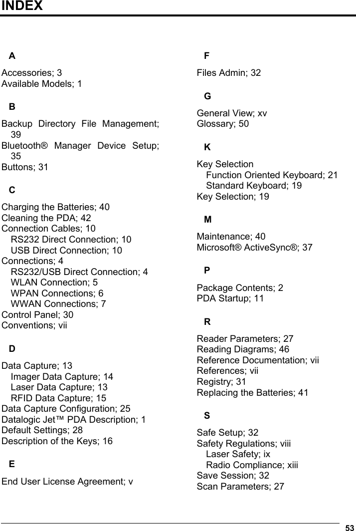  53  INDEX   A Accessories; 3 Available Models; 1 B Backup Directory File Management; 39 Bluetooth® Manager Device Setup; 35 Buttons; 31 C Charging the Batteries; 40 Cleaning the PDA; 42 Connection Cables; 10 RS232 Direct Connection; 10 USB Direct Connection; 10 Connections; 4 RS232/USB Direct Connection; 4 WLAN Connection; 5 WPAN Connections; 6 WWAN Connections; 7 Control Panel; 30 Conventions; vii D Data Capture; 13 Imager Data Capture; 14 Laser Data Capture; 13 RFID Data Capture; 15 Data Capture Configuration; 25 Datalogic Jet™ PDA Description; 1 Default Settings; 28 Description of the Keys; 16 E End User License Agreement; v F Files Admin; 32 G General View; xv Glossary; 50 K Key Selection Function Oriented Keyboard; 21 Standard Keyboard; 19 Key Selection; 19 M Maintenance; 40 Microsoft® ActiveSync®; 37 P Package Contents; 2 PDA Startup; 11 R Reader Parameters; 27 Reading Diagrams; 46 Reference Documentation; vii References; vii Registry; 31 Replacing the Batteries; 41 S Safe Setup; 32 Safety Regulations; viii Laser Safety; ix Radio Compliance; xiii Save Session; 32 Scan Parameters; 27 