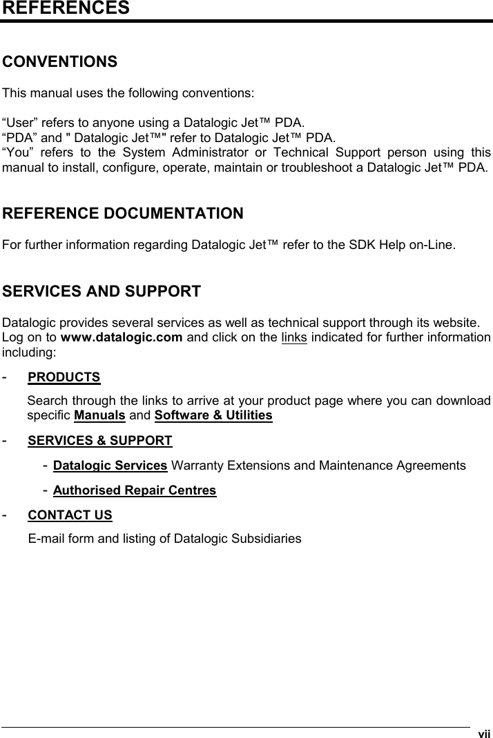  vii  REFERENCES   CONVENTIONS  This manual uses the following conventions:  “User” refers to anyone using a Datalogic Jet™ PDA. “PDA” and &quot; Datalogic Jet™&quot; refer to Datalogic Jet™ PDA. “You” refers to the System Administrator or Technical Support person using this manual to install, configure, operate, maintain or troubleshoot a Datalogic Jet™ PDA.   REFERENCE DOCUMENTATION  For further information regarding Datalogic Jet™ refer to the SDK Help on-Line.   SERVICES AND SUPPORT   Datalogic provides several services as well as technical support through its website. Log on to www.datalogic.com and click on the links indicated for further information including: -  PRODUCTS Search through the links to arrive at your product page where you can download specific Manuals and Software &amp; Utilities  -  SERVICES &amp; SUPPORT - Datalogic Services Warranty Extensions and Maintenance Agreements - Authorised Repair Centres  -  CONTACT US E-mail form and listing of Datalogic Subsidiaries 