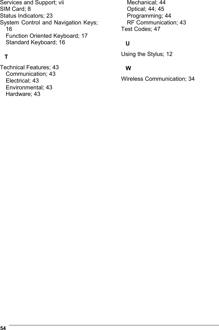  54    Services and Support; vii SIM Card; 8 Status Indicators; 23 System Control and Navigation Keys; 16 Function Oriented Keyboard; 17 Standard Keyboard; 16 T Technical Features; 43 Communication; 43 Electrical; 43 Environmental; 43 Hardware; 43 Mechanical; 44 Optical; 44; 45 Programming; 44 RF Communication; 43 Test Codes; 47 U Using the Stylus; 12 W Wireless Communication; 34    