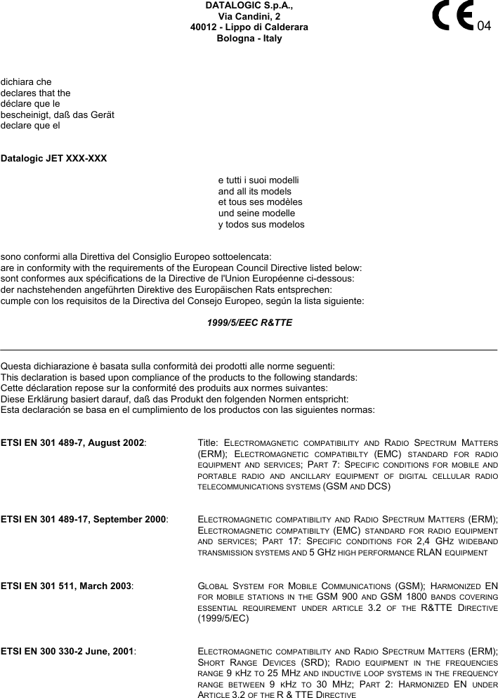    04 DATALOGIC S.p.A., Via Candini, 2 40012 - Lippo di Calderara Bologna - Italy    dichiara che declares that the déclare que le bescheinigt, daß das Gerät declare que el   Datalogic JET XXX-XXX   e tutti i suoi modelli   and all its models   et tous ses modèles  und seine modelle   y todos sus modelos   sono conformi alla Direttiva del Consiglio Europeo sottoelencata: are in conformity with the requirements of the European Council Directive listed below: sont conformes aux spécifications de la Directive de l&apos;Union Européenne ci-dessous: der nachstehenden angeführten Direktive des Europäischen Rats entsprechen: cumple con los requisitos de la Directiva del Consejo Europeo, según la lista siguiente:  1999/5/EEC R&amp;TTE    Questa dichiarazione è basata sulla conformità dei prodotti alle norme seguenti: This declaration is based upon compliance of the products to the following standards: Cette déclaration repose sur la conformité des produits aux normes suivantes: Diese Erklärung basiert darauf, daß das Produkt den folgenden Normen entspricht: Esta declaración se basa en el cumplimiento de los productos con las siguientes normas:   ETSI EN 301 489-7, August 2002: Title: ELECTROMAGNETIC COMPATIBILITY AND RADIO  SPECTRUM  MATTERS (ERM); ELECTROMAGNETIC COMPATIBILTY (EMC)  STANDARD FOR RADIO EQUIPMENT AND SERVICES; PART  7: SPECIFIC CONDITIONS FOR MOBILE AND PORTABLE RADIO AND ANCILLARY EQUIPMENT OF DIGITAL CELLULAR RADIO TELECOMMUNICATIONS SYSTEMS (GSM AND DCS)   ETSI EN 301 489-17, September 2000: ELECTROMAGNETIC COMPATIBILITY AND RADIO  SPECTRUM  MATTERS  (ERM); ELECTROMAGNETIC COMPATIBILTY (EMC)  STANDARD FOR RADIO EQUIPMENT AND SERVICES; PART  17: SPECIFIC CONDITIONS FOR 2,4 GHZ WIDEBAND TRANSMISSION SYSTEMS AND 5 GHZ HIGH PERFORMANCE RLAN EQUIPMENT   ETSI EN 301 511, March 2003: GLOBAL  SYSTEM FOR MOBILE  COMMUNICATIONS  (GSM); HARMONIZED  EN FOR MOBILE STATIONS IN THE GSM 900 AND  GSM 1800 BANDS COVERING ESSENTIAL REQUIREMENT UNDER ARTICLE 3.2  OF THE R&amp;TTE DIRECTIVE (1999/5/EC)    ETSI EN 300 330-2 June, 2001: ELECTROMAGNETIC COMPATIBILITY AND RADIO  SPECTRUM  MATTERS  (ERM); SHORT  RANGE  DEVICES  (SRD); RADIO EQUIPMENT IN THE FREQUENCIES RANGE 9 KHZ TO 25 MHZ AND INDUCTIVE LOOP SYSTEMS IN THE FREQUENCY RANGE BETWEEN 9  KHZ TO 30 MHZ; PART  2: HARMONIZED  EN  UNDER ARTICLE 3.2 OF THE R &amp; TTE DIRECTIVE 