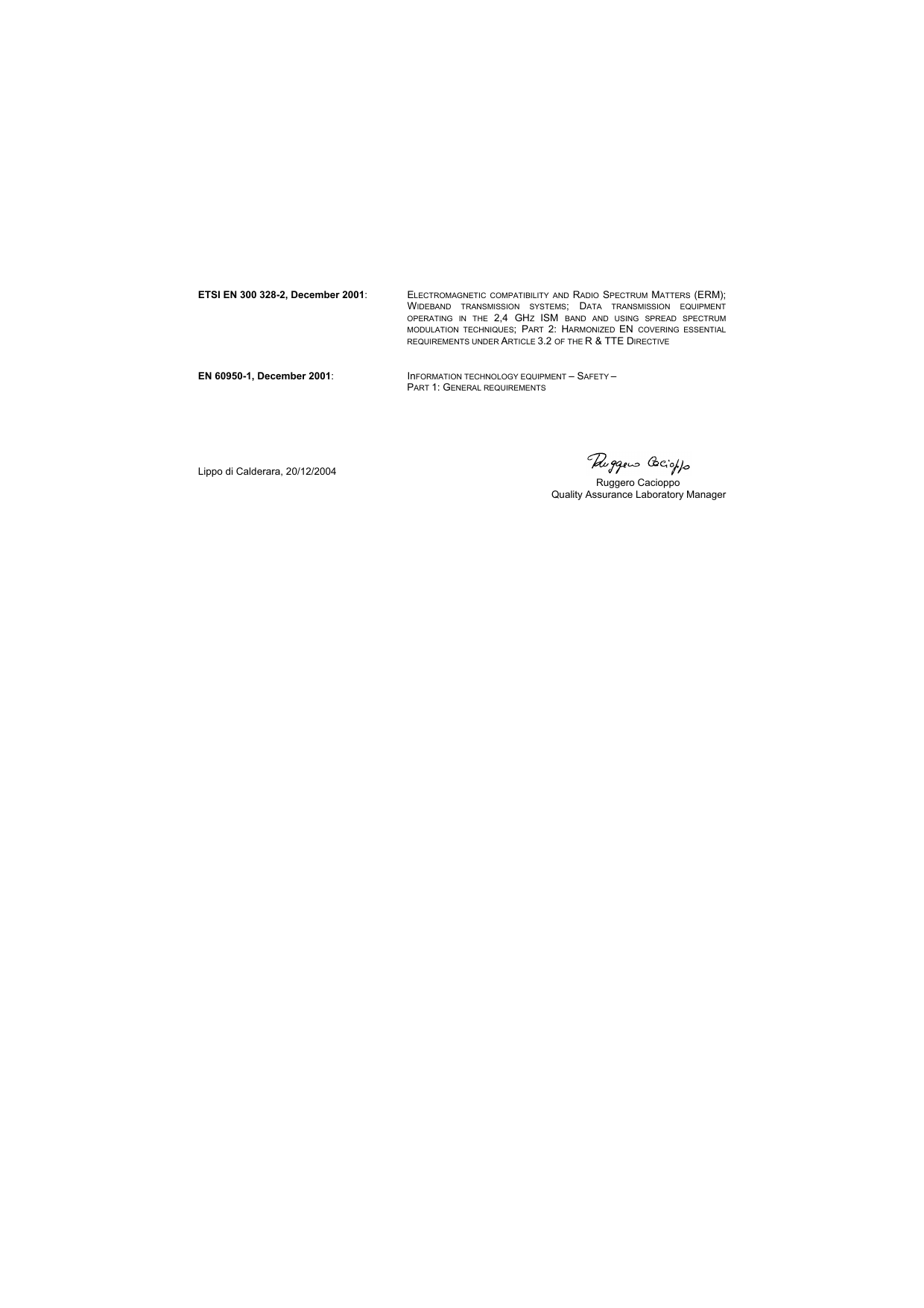    ETSI EN 300 328-2, December 2001: ELECTROMAGNETIC COMPATIBILITY AND RADIO  SPECTRUM  MATTERS  (ERM); WIDEBAND TRANSMISSION SYSTEMS; DATA TRANSMISSION EQUIPMENT OPERATING IN THE 2,4 GHZ  ISM  BAND AND USING SPREAD SPECTRUM MODULATION TECHNIQUES; PART  2: HARMONIZED  EN  COVERING ESSENTIAL REQUIREMENTS UNDER ARTICLE 3.2 OF THE R &amp; TTE DIRECTIVE   EN 60950-1, December 2001: InFORMATION TECHNOLOGY EQUIPMENT – SAFETY – PART 1: GENERAL REQUIREMENTS      Lippo di Calderara, 20/12/2004    Ruggero Cacioppo  Quality Assurance Laboratory Manager   