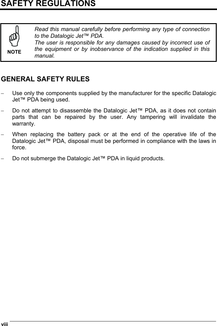  viii   SAFETY REGULATIONS    NOTE Read this manual carefully before performing any type of connection to the Datalogic Jet™ PDA. The user is responsible for any damages caused by incorrect use of the equipment or by inobservance of the indication supplied in this manual.   GENERAL SAFETY RULES  −  Use only the components supplied by the manufacturer for the specific Datalogic  Jet™ PDA being used. −  Do not attempt to disassemble the Datalogic Jet™ PDA, as it does not contain parts that can be repaired by the user. Any tampering will invalidate the warranty. −  When replacing the battery pack or at the end of the operative life of the Datalogic Jet™ PDA, disposal must be performed in compliance with the laws in force. −  Do not submerge the Datalogic Jet™ PDA in liquid products.   