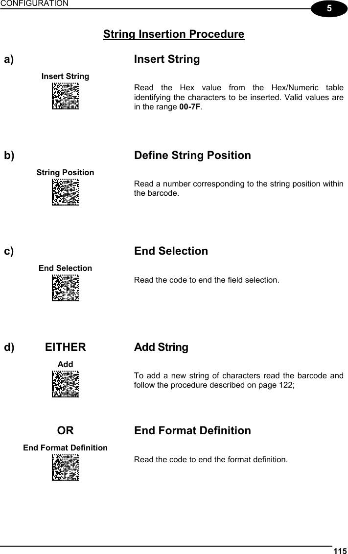 CONFIGURATION 115  5 String Insertion Procedure   a) Insert String Insert String  APCJHMFKFNGNENEIEPANHOGOCK  AHJLJFGOPKEOFMHMLJAKFBEFKK  AOJDPBCJGIIJCMCFGNNKPHPHEK  AIFBJLBGMHPKMNFKECEKLIIKOK  AAPHBAJJCHGNHBHGFNLIIFKNBK  AGLFAPNMBCJCECKOAHGMMHGJIK  DLLLDLLDLDDLLLLDDLLDDLDLLL Read the Hex value from the Hex/Numeric table identifying the characters to be inserted. Valid values are in the range 00-7F.       b)  Define String Position String Position   ANGKGIHOFNGNENEIEPANHOGOCK  AHPNIBAMDKEOFMHMLJALFFFHIK  AKCBPJCJGIIJCMCEHMIMGAPNPK  AEFBJLBGMHPKMMEAMOFNIIJHGK  AAPHBAJJCDCACHFDPDKEMILFDK  AGLFBOPJJHMAKGJOKEFMCECLIK  DLDDLDDLLLLLLLLDDDLDDLDLLL Read a number corresponding to the string position within the barcode.       c) End Selection End Selection   AMEMGIFKDNGNENEIEPANHOGOCK  AHPNIBAMDKEOFMHMLJAKFFGGIK  AKCBPJCJGIIJCMCFHPIGEADPNK  AEFBJLBGMHPLNPAAJOFOEGDHGK  AAPHBAJJDDFCKPDOMCFJCJOLFK  AFKEBNKLKLEGOPOFPGLMEPLIJK  DLLLLLDDLDDLLLLDDLLDDLDLLL Read the code to end the field selection.       d) EITHER  Add String Add   AMHNGIFKDNGNENEIEPANHOGOCK  AHPNIBAMDKEOFMHMLJALFCGEIK  AKCBPJCJGIIJCMCEHKODEMDDPK  AEFBJLBGMHPKMOBCLFFFACLGGK  AAPHBAJIDBGAJHMKPCBLOPFBFK  AHKEBMPDMCJKIFABFMGICEEIJK  DLDLLLDDDLLLLLLDLLLDDLDLDL To add a new string of characters read the barcode and follow the procedure described on page 122;       OR End Format Definition End Format Definition   AOHPGIFKDNGNENEIEPANHOGOCK  AHPNIBAMDKEOFMHMLJALFDHEIK  AKCBPJCJGIIJCMCEGPJNABHNLK  AEFBJLBGMHPKMIGKBFNOFMEFGK  AAPHBAJICFEHIEFPPFNJMMKPFK  AHLEBNMNMLNOANPMNCFACGOLIK  DDLLLLDDLLLLLLLDLLLDDLDLDL Read the code to end the format definition.    