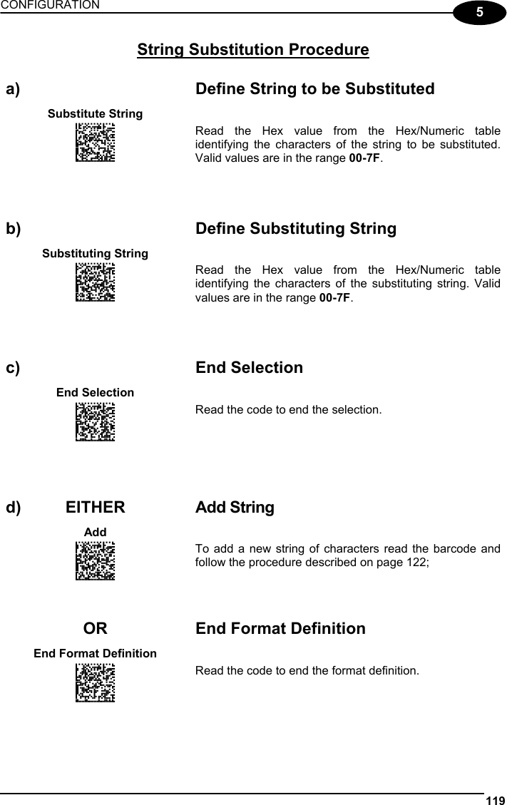 CONFIGURATION 119  5 String Substitution Procedure   a)  Define String to be Substituted Substitute String   APAKHMFKFNGNENEIEPANHOGOCK  AHJLJFGOPKEOFMHMLJAKEDHGKK  AOJDPBCJGIIJCMCEGOLKBIGLCK  AIFBJLBGMHPLNKFOPDLBPKNKOK  AAPHBAJICGBMGPOCHHEBNAMFHK  AHLFAKKFLHGOGEAFKMLMANFIKK  DDLLDLLDLLDLLLLDLDLDDLDLLL Read the Hex value from the Hex/Numeric table identifying the characters of the string to be substituted. Valid values are in the range 00-7F.       b)  Define Substituting String Substituting String   ANGKFLDMFNGNENEIEPANHOGOCK  AHPNIJAMDKEOFMHMLJAKEFAHIK  AKCBPJCJGIIJCMCEGOPAKPBPPK  AEFBJLBGMHPKMJENMIAHBLGEGK  AAPHBAJICGBNFAHDMJCFBEHLBK  AFLFBJPKEAGKOLODEFNICBBIIK  DDLDLDLLLDDLLLLDLLLDDLDLLL Read the Hex value from the Hex/Numeric table identifying the characters of the substituting string. Valid values are in the range 00-7F.       c) End Selection End Selection   ANGKCIHOFNGNENEIEPANHOGOCK  AHPNIBAMDKEOFMHMLJAKFDGGIK  AKCBPJCJGIIJCMCEHIIJCDNNLK  AEFBJLBGMHPLMJHPNALEBLNEGK  AAPHBAJJDECDIMLOHFEABEPBDK  AHLFBJKMHHIKGLHMLAGMAEELLK  DLLDDDDLLLDLLLLDDLLDDLDLDL Read the code to end the selection.       d) EITHER  Add String Add   AMHNGIFKDNGNENEIEPANHOGOCK  AHPNIBAMDKEOFMHMLJALFCGEIK  AKCBPJCJGIIJCMCEHKODEMDDPK  AEFBJLBGMHPKMOBCLFFFACLGGK  AAPHBAJIDBGAJHMKPCBLOPFBFK  AHKEBMPDMCJKIFABFMGICEEIJK  DLDLLLDDDLLLLLLDLLLDDLDLDL To add a new string of characters read the barcode and follow the procedure described on page 122;     OR End Format Definition End Format Definition   AOHPGIFKDNGNENEIEPANHOGOCK  AHPNIBAMDKEOFMHMLJALFDHEIK  AKCBPJCJGIIJCMCEGPJNABHNLK  AEFBJLBGMHPKMIGKBFNOFMEFGK  AAPHBAJICFEHIEFPPFNJMMKPFK  AHLEBNMNMLNOANPMNCFACGOLIK  DDLLLLDDLLLLLLLDLLLDDLDLDL Read the code to end the format definition.    