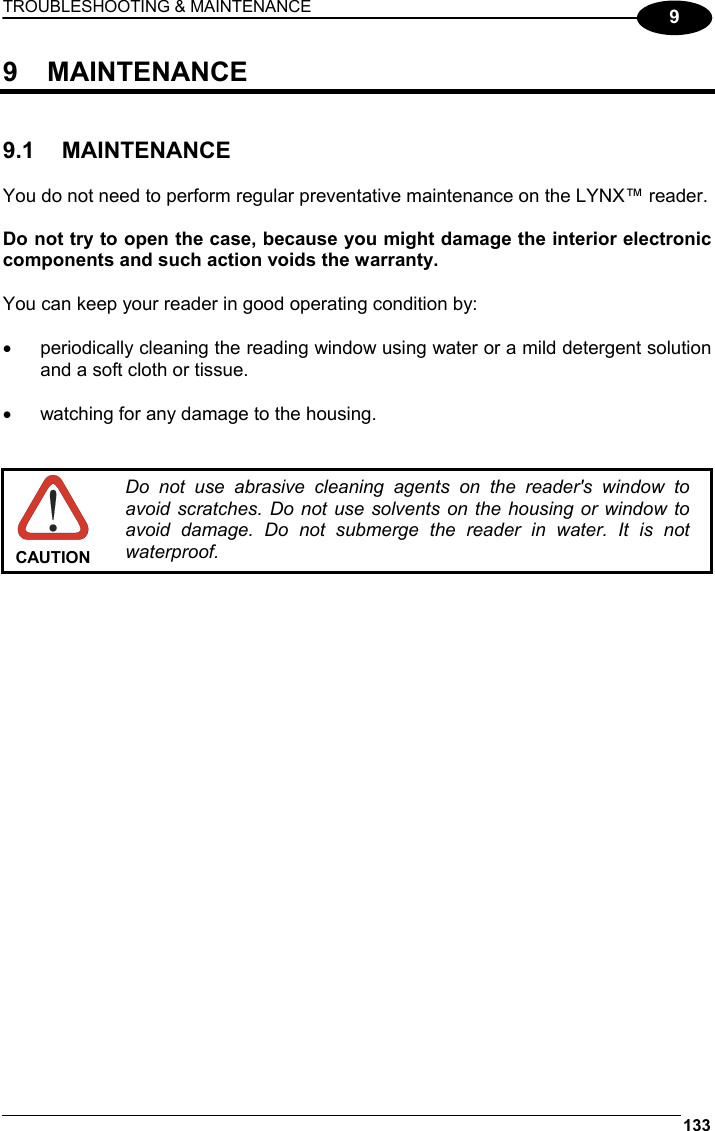 TROUBLESHOOTING &amp; MAINTENANCE 133  9 9 MAINTENANCE   9.1 MAINTENANCE  You do not need to perform regular preventative maintenance on the LYNX™ reader.  Do not try to open the case, because you might damage the interior electronic components and such action voids the warranty.  You can keep your reader in good operating condition by:  •  periodically cleaning the reading window using water or a mild detergent solution and a soft cloth or tissue.  •  watching for any damage to the housing.    CAUTION Do not use abrasive cleaning agents on the reader&apos;s window to avoid scratches. Do not use solvents on the housing or window to avoid damage. Do not submerge the reader in water. It is not waterproof. 