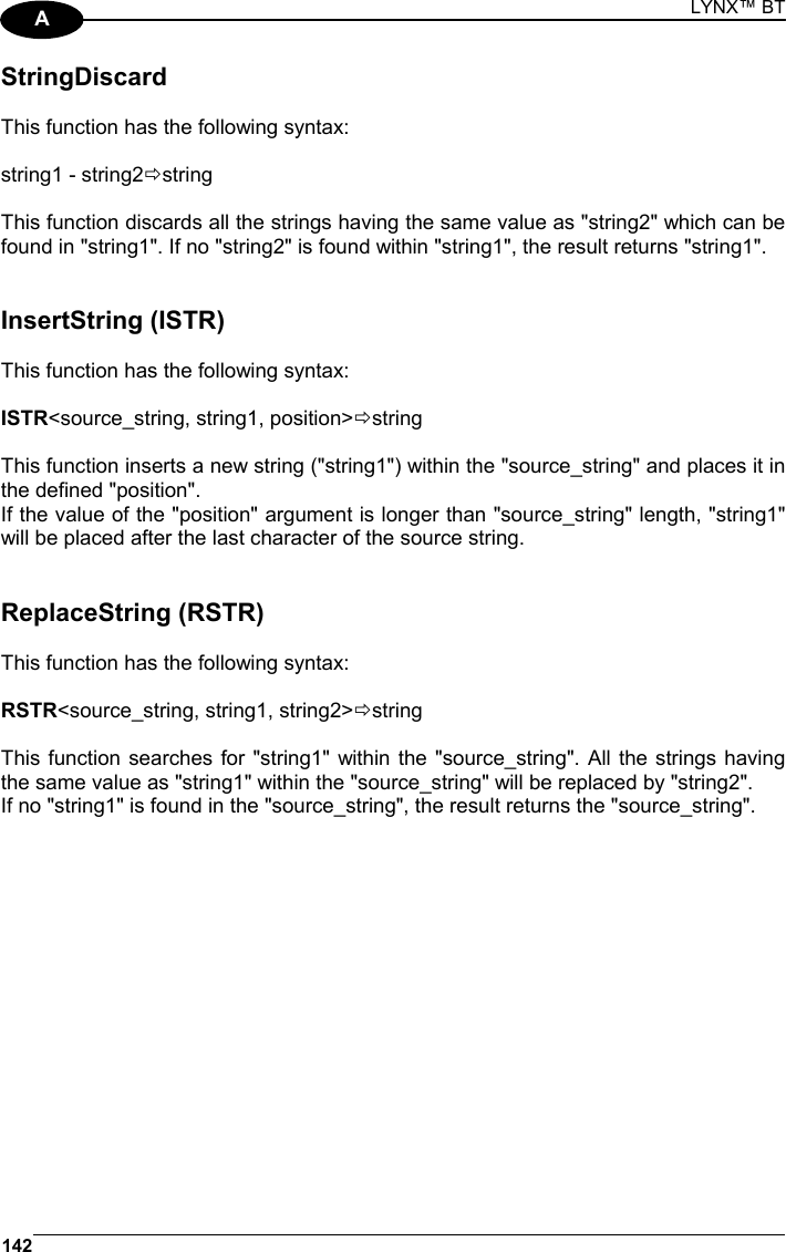 LYNX™ BT 142  A StringDiscard  This function has the following syntax:  string1 - string2Östring  This function discards all the strings having the same value as &quot;string2&quot; which can be found in &quot;string1&quot;. If no &quot;string2&quot; is found within &quot;string1&quot;, the result returns &quot;string1&quot;.   InsertString (ISTR)  This function has the following syntax:  ISTR&lt;source_string, string1, position&gt;Östring  This function inserts a new string (&quot;string1&quot;) within the &quot;source_string&quot; and places it in the defined &quot;position&quot;. If the value of the &quot;position&quot; argument is longer than &quot;source_string&quot; length, &quot;string1&quot; will be placed after the last character of the source string.   ReplaceString (RSTR)  This function has the following syntax:  RSTR&lt;source_string, string1, string2&gt;Östring  This function searches for &quot;string1&quot; within the &quot;source_string&quot;. All the strings having the same value as &quot;string1&quot; within the &quot;source_string&quot; will be replaced by &quot;string2&quot;. If no &quot;string1&quot; is found in the &quot;source_string&quot;, the result returns the &quot;source_string&quot;.   