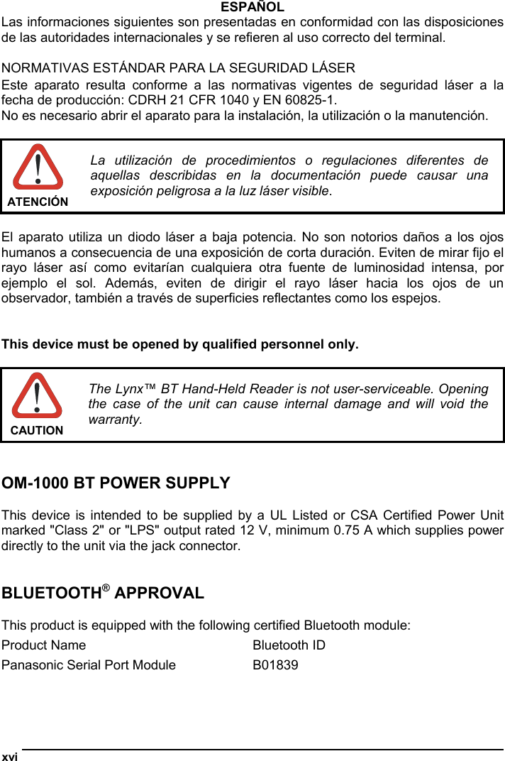  xvi  ESPAÑOL Las informaciones siguientes son presentadas en conformidad con las disposiciones de las autoridades internacionales y se refieren al uso correcto del terminal.  NORMATIVAS ESTÁNDAR PARA LA SEGURIDAD LÁSER  Este aparato resulta conforme a las normativas vigentes de seguridad láser a la fecha de producción: CDRH 21 CFR 1040 y EN 60825-1. No es necesario abrir el aparato para la instalación, la utilización o la manutención.   ATENCIÓN La utilización de procedimientos o regulaciones diferentes de aquellas describidas en la documentación puede causar una exposición peligrosa a la luz láser visible.  El aparato utiliza un diodo láser a baja potencia. No son notorios daños a los ojos humanos a consecuencia de una exposición de corta duración. Eviten de mirar fijo el rayo láser así como evitarían cualquiera otra fuente de luminosidad intensa, por ejemplo el sol. Además, eviten de dirigir el rayo láser hacia los ojos de un observador, también a través de superficies reflectantes como los espejos.   This device must be opened by qualified personnel only.   CAUTION The Lynx™ BT Hand-Held Reader is not user-serviceable. Opening the case of the unit can cause internal damage and will void the warranty.   OM-1000 BT POWER SUPPLY  This device is intended to be supplied by a UL Listed or CSA Certified Power Unit marked &quot;Class 2&quot; or &quot;LPS&quot; output rated 12 V, minimum 0.75 A which supplies power directly to the unit via the jack connector.   BLUETOOTH® APPROVAL  This product is equipped with the following certified Bluetooth module: Product Name  Bluetooth ID Panasonic Serial Port Module  B01839   