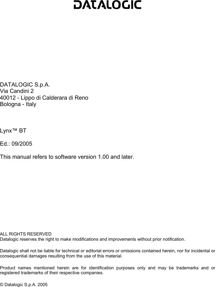              DATALOGIC S.p.A. Via Candini 2 40012 - Lippo di Calderara di Reno Bologna - Italy    Lynx™ BT  Ed.: 09/2005  This manual refers to software version 1.00 and later.             ALL RIGHTS RESERVED Datalogic reserves the right to make modifications and improvements without prior notification.  Datalogic shall not be liable for technical or editorial errors or omissions contained herein, nor for incidental or consequential damages resulting from the use of this material.  Product names mentioned herein are for identification purposes only and may be trademarks and or registered trademarks of their respective companies.  © Datalogic S.p.A. 2005    