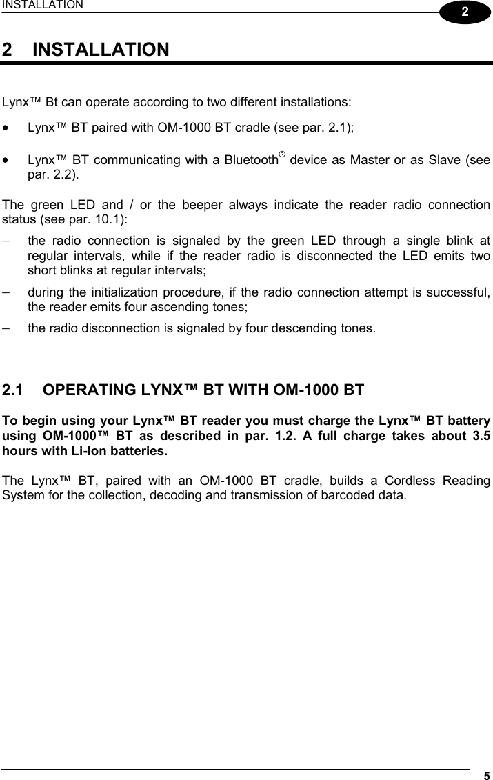 INSTALLATION 5  2 2 INSTALLATION   Lynx™ Bt can operate according to two different installations: •  Lynx™ BT paired with OM-1000 BT cradle (see par. 2.1);  •  Lynx™ BT communicating with a Bluetooth® device as Master or as Slave (see par. 2.2).  The green LED and / or the beeper always indicate the reader radio connection status (see par. 10.1): −  the radio connection is signaled by the green LED through a single blink at regular intervals, while if the reader radio is disconnected the LED emits two short blinks at regular intervals; −  during the initialization procedure, if the radio connection attempt is successful, the reader emits four ascending tones; −  the radio disconnection is signaled by four descending tones.    2.1  OPERATING LYNX™ BT WITH OM-1000 BT  To begin using your Lynx™ BT reader you must charge the Lynx™ BT battery using OM-1000™ BT as described in par. 1.2. A full charge takes about 3.5 hours with Li-Ion batteries.  The Lynx™ BT, paired with an OM-1000 BT cradle, builds a Cordless Reading System for the collection, decoding and transmission of barcoded data. 