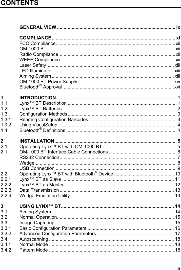  iii  CONTENTS   GENERAL VIEW ......................................................................................... ix COMPLIANCE............................................................................................. xi FCC Compliance..........................................................................................xii OM-1000 BT ................................................................................................xii Radio Compliance........................................................................................xii WEEE Compliance ......................................................................................xii Laser Safety................................................................................................ xiii LED Illuminator ........................................................................................... xiii Aiming System ............................................................................................ xiii OM-1000 BT Power Supply ........................................................................xvi Bluetooth® Approval....................................................................................xvi 1 INTRODUCTION .......................................................................................... 1 1.1 Lynx™ BT Description .................................................................................. 1 1.2 Lynx™ BT Batteries ...................................................................................... 2 1.3 Configuration Methods.................................................................................. 3 1.3.1 Reading Configuration Barcodes .................................................................. 3 1.3.2 Using VisualSetup ......................................................................................... 4 1.4 Bluetooth® Definitions ................................................................................... 4 2 INSTALLATION............................................................................................ 5 2.1 Operating Lynx™ BT with OM-1000 BT........................................................ 5 2.1.1 OM-1000 BT Interface Cable Connections ................................................... 6 RS232 Connection........................................................................................ 7 Wedge .......................................................................................................... 8 USB Connection ........................................................................................... 9 2.2 Operating Lynx™ BT with Bluetooth® Device ............................................. 10 2.2.1 Lynx™ BT as Slave .................................................................................... 11 2.2.2 Lynx™ BT as Master .................................................................................. 12 2.2.3 Data Transmission ...................................................................................... 13 2.2.4 Wedge Emulation Utility.............................................................................. 13 3 USING LYNX™ BT..................................................................................... 14 3.1 Aiming System............................................................................................ 14 3.2 Normal Operation........................................................................................ 15 3.3 Image Capturing ......................................................................................... 15 3.3.1 Basic Configuration Parameters ................................................................. 16 3.3.2 Advanced Configuration Parameters .......................................................... 17 3.4 Autoscanning .............................................................................................. 18 3.4.1 Normal Mode .............................................................................................. 18 3.4.2 Pattern Mode .............................................................................................. 18 