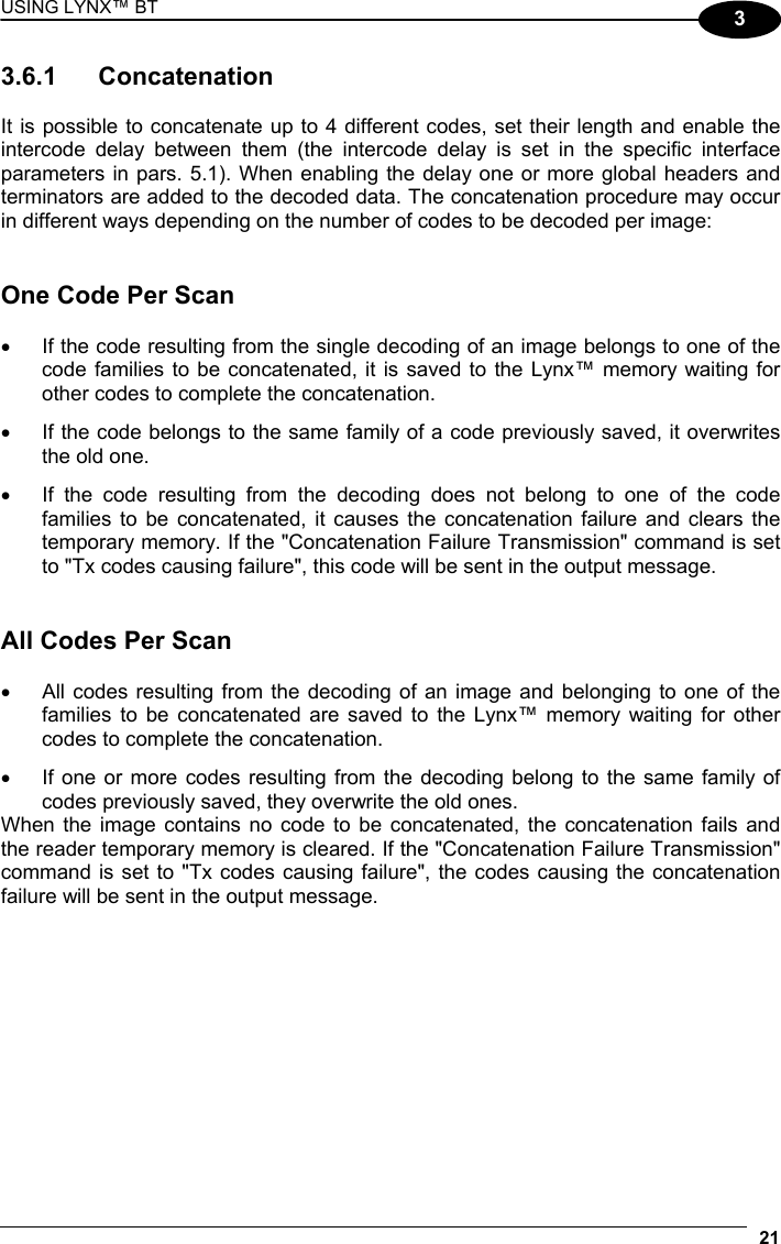 USING LYNX™ BT 21  3 3.6.1 Concatenation  It is possible to concatenate up to 4 different codes, set their length and enable the intercode delay between them (the intercode delay is set in the specific interface parameters in pars. 5.1). When enabling the delay one or more global headers and terminators are added to the decoded data. The concatenation procedure may occur in different ways depending on the number of codes to be decoded per image:   One Code Per Scan  •  If the code resulting from the single decoding of an image belongs to one of the code families to be concatenated, it is saved to the Lynx™ memory waiting for other codes to complete the concatenation. •  If the code belongs to the same family of a code previously saved, it overwrites the old one. •  If the code resulting from the decoding does not belong to one of the code families to be concatenated, it causes the concatenation failure and clears the temporary memory. If the &quot;Concatenation Failure Transmission&quot; command is set to &quot;Tx codes causing failure&quot;, this code will be sent in the output message.   All Codes Per Scan  •  All codes resulting from the decoding of an image and belonging to one of the families to be concatenated are saved to the Lynx™ memory waiting for other codes to complete the concatenation. •  If one or more codes resulting from the decoding belong to the same family of codes previously saved, they overwrite the old ones. When the image contains no code to be concatenated, the concatenation fails and the reader temporary memory is cleared. If the &quot;Concatenation Failure Transmission&quot; command is set to &quot;Tx codes causing failure&quot;, the codes causing the concatenation failure will be sent in the output message.   