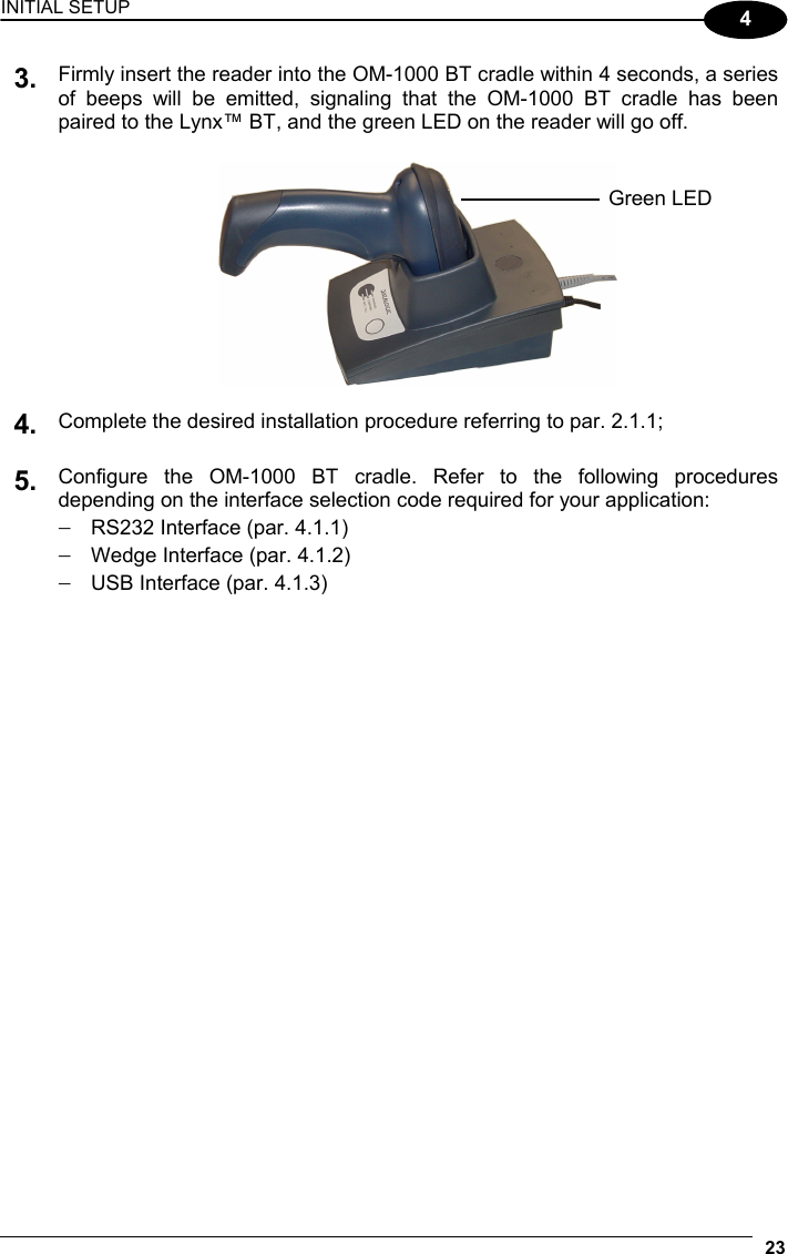 INITIAL SETUP 23  4 Firmly insert the reader into the OM-1000 BT cradle within 4 seconds, a series of beeps will be emitted, signaling that the OM-1000 BT cradle has been paired to the Lynx™ BT, and the green LED on the reader will go off. 3.     4. Complete the desired installation procedure referring to par. 2.1.1;   5. Configure the OM-1000 BT cradle. Refer to the following procedures depending on the interface selection code required for your application: −  RS232 Interface (par. 4.1.1) −  Wedge Interface (par. 4.1.2) −  USB Interface (par. 4.1.3)   Green LED 