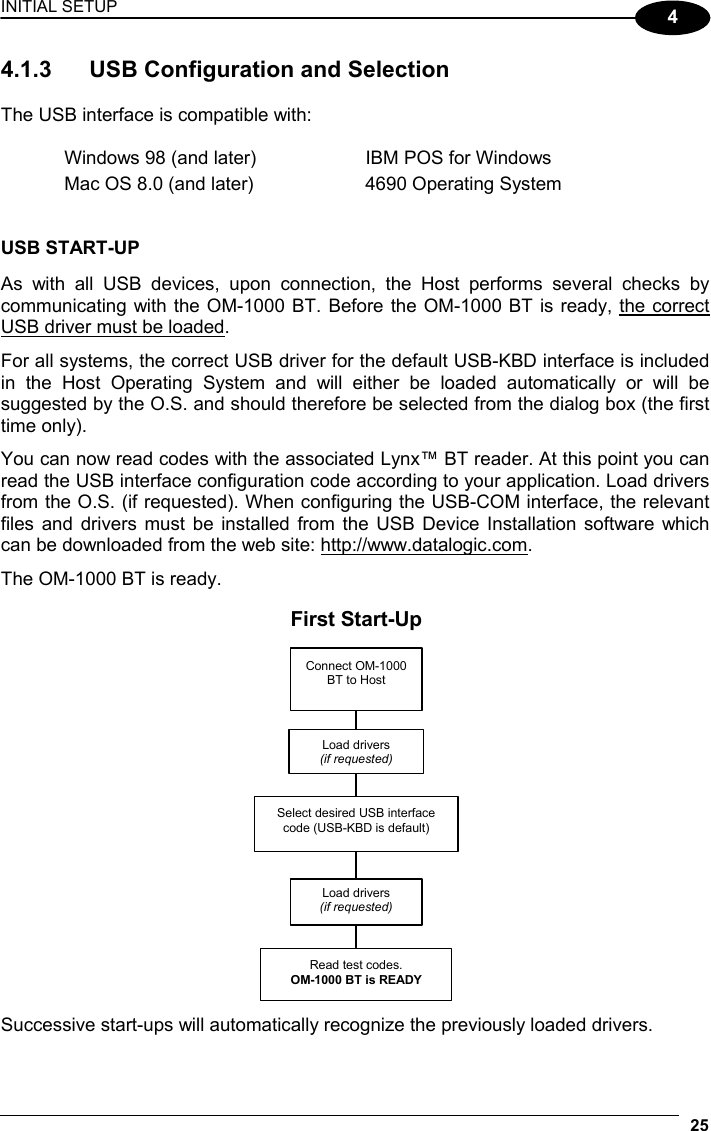 INITIAL SETUP 25  4 4.1.3  USB Configuration and Selection  The USB interface is compatible with:  Windows 98 (and later)  IBM POS for Windows Mac OS 8.0 (and later)  4690 Operating System   USB START-UP  As with all USB devices, upon connection, the Host performs several checks by communicating with the OM-1000 BT. Before the OM-1000 BT is ready, the correct USB driver must be loaded.  For all systems, the correct USB driver for the default USB-KBD interface is included in the Host Operating System and will either be loaded automatically or will be suggested by the O.S. and should therefore be selected from the dialog box (the first time only).  You can now read codes with the associated Lynx™ BT reader. At this point you can read the USB interface configuration code according to your application. Load drivers from the O.S. (if requested). When configuring the USB-COM interface, the relevant files and drivers must be installed from the USB Device Installation software which can be downloaded from the web site: http://www.datalogic.com.  The OM-1000 BT is ready.  Connect OM-1000 BT to Host  Select desired USB interface code (USB-KBD is default) Read test codes. OM-1000 BT is READY Load drivers (if requested) Load drivers (if requested)First Start-Up  Successive start-ups will automatically recognize the previously loaded drivers.  