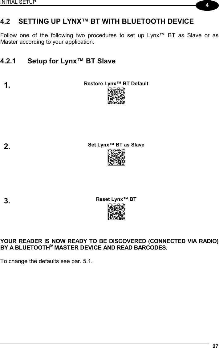 INITIAL SETUP 27  4 4.2  SETTING UP LYNX™ BT WITH BLUETOOTH DEVICE  Follow one of the following two procedures to set up Lynx™ BT as Slave or as Master according to your application.   4.2.1  Setup for Lynx™ BT Slave    Restore Lynx™ BT Default 1.  AMHKGPAOFNGNENEIEPANHOGOCK  AHHPMBAMDKEOFMHMLJALECHGIK  AKCBPJCJGIIJCMCFGPLCMMMNLK  AEFBJLBGMHPKMOGNKKNDPDMGGK  AAPHBAJIDGHPOJKEFPNCEACBHK  AFKFBKNGLGMOMELLGOPCMJFKIK  DDDDLDLLLDDLLLLDDDLDDLDLDL            Set Lynx™ BT as Slave 2. AMHKHNFOFNGNENEIEPANHOGOCK  AGPEHBAMDKEOFMHMLJALFFAHKK  AMGNPJCJGIIJCMCFHLLMKFFBLK  AIFBJLBGMHPKNKBIBJAFCFIBOK  AAPHBAJICCFJFJMHALBKNFIJFK  AHLFBMNPJNGOGCPLJNAAAHLJKK  DLDDLDLDLLLLLLLDLDLDDLDLDL          Reset Lynx™ BT 3. AMHOHNBOHNGNENEIEPANHOGOCK  AHNFEBAMDKEOFMHMLJALFDAEJK  AKCBPJCJGIIJCMCEGJLDFBFHNK  AEFBJLBGMHPKMIAKOABAINNHGK  AAPHBAJJDGDPCKHHIKBJCAIBHK  AELFAMPFKHDKGIFAHAIKMECLKK  DDLLLLLLLDLLLLLDLDDDDLDLLL    YOUR READER IS NOW READY TO BE DISCOVERED (CONNECTED VIA RADIO) BY A BLUETOOTH® MASTER DEVICE AND READ BARCODES.  To change the defaults see par. 5.1. 