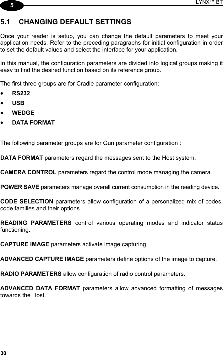 LYNX™ BT 30  5 5.1  CHANGING DEFAULT SETTINGS  Once your reader is setup, you can change the default parameters to meet your application needs. Refer to the preceding paragraphs for initial configuration in order to set the default values and select the interface for your application.  In this manual, the configuration parameters are divided into logical groups making it easy to find the desired function based on its reference group.  The first three groups are for Cradle parameter configuration: •  RS232 •  USB •  WEDGE •  DATA FORMAT   The following parameter groups are for Gun parameter configuration : DATA FORMAT parameters regard the messages sent to the Host system. CAMERA CONTROL parameters regard the control mode managing the camera. POWER SAVE parameters manage overall current consumption in the reading device. CODE SELECTION parameters allow configuration of a personalized mix of codes, code families and their options. READING PARAMETERS control various operating modes and indicator status functioning. CAPTURE IMAGE parameters activate image capturing. ADVANCED CAPTURE IMAGE parameters define options of the image to capture. RADIO PARAMETERS allow configuration of radio control parameters. ADVANCED DATA FORMAT parameters allow advanced formatting of messages towards the Host.    