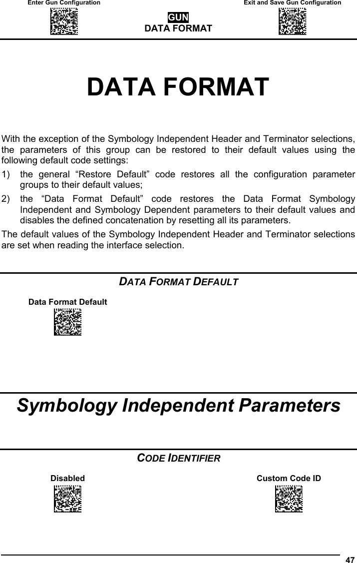 Enter Gun Configuration   Exit and Save Gun Configuration AMHKGMHOFNGNENEIEPANHOGOCK  AHPNIBAMDKEOFMHMLJALFCAFIK  AKCBPJCJGIIJCMCEGOODCCEDJK  AEFBJLBGMHPLNPGLABJHFIAEGK  AAPHBAJICCBGBIAFNLNLLAINDK  AFLFBPPCOIHKILNFFOCKOLJILK  DLDDLDDLDDLLLLLDDDLDDLDLLL GUN DATA FORMAT AMHKCMHOFNGNENEIEPANHOGOCK  AHPNIBAMDKEOFMHMLJALFEGFIK  AKCBPJCJGIIJCMCEGLJKNEBJLK  AEFBJLBGMHPLMIFPAFAIIBNHGK  AAPHBAJIDGDHOJDKAICECIENBK  AGLFBOMJMHLIGBPCKIGAGOEKLK  DDLDLDDLLLDLLLLDDDDDDLDLDL  47  DATA FORMAT With the exception of the Symbology Independent Header and Terminator selections, the parameters of this group can be restored to their default values using the following default code settings: 1)  the general “Restore Default” code restores all the configuration parameter groups to their default values; 2)  the “Data Format Default” code restores the Data Format Symbology Independent and Symbology Dependent parameters to their default values and disables the defined concatenation by resetting all its parameters. The default values of the Symbology Independent Header and Terminator selections are set when reading the interface selection.   DATA FORMAT DEFAULT  Data Format Default     AOCPBLDKFNGNENEIEPANHOGOCK  AHPNIJAMDKEOFMHMLJAKEGAFIK  AKCBPJCJGIIJCMCEHJKCFFCHPK  AEFBJLBGMHPKMNAJGLEGHEGGGK  AAPHBAJJCHEKKKMBGNHELADBDK  AEKFAPJMLGFOAIOEJLKOMMCJLK  DDDLDDLLLLLLLLLDDDLDDLDLDL        Symbology Independent Parameters    CODE IDENTIFIER  Disabled    Custom Code ID AOCPCOHMHNGNENEIEPANHOGOCK  AHHPMJAMDKEOFMHMLJAKFFAFIK  AKCBPJCJGIIJCMCFGNOPBGHPJK  AEFBJLBGMHPKNIGPNAEBNHLEGK  AAPHBAJICGHAMCNFBEFLHEFBDK  AHLFAOKCHHDGGGHMMLMEENPIKK  DLDLLLLDDLLLLLLDDLDDDLDLLL  AOCPCOHMHNGNENEIEPANHOGOCK  AHHPMBIMDKEOFMHMLJAKFDCGIK  AKCBPJCJGIIJCMCFHMNDLJMBPK  AEFBJLBGMHPKNPBLCFDNHBAFGK  AAPHBAJIDFDHJLHKPJBHBMDDFK  AGLFALLLLBAAMMDJGOLIMEIJIK  DLDLLLLDDLLLLLLDLLDDDLDLLL  