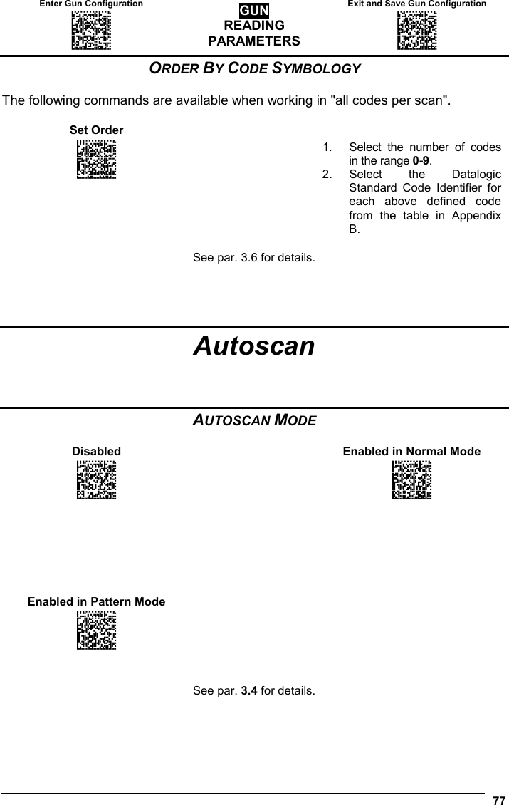 Enter Gun Configuration  Exit and Save Gun Configuration AMHKGMHOFNGNENEIEPANHOGOCK  AHPNIBAMDKEOFMHMLJALFCAFIK  AKCBPJCJGIIJCMCEGOODCCEDJK  AEFBJLBGMHPLNPGLABJHFIAEGK  AAPHBAJICCBGBIAFNLNLLAINDK  AFLFBPPCOIHKILNFFOCKOLJILK  DLDDLDDLDDLLLLLDDDLDDLDLLL GUN READING PARAMETERS AMHKCMHOFNGNENEIEPANHOGOCK  AHPNIBAMDKEOFMHMLJALFEGFIK  AKCBPJCJGIIJCMCEGLJKNEBJLK  AEFBJLBGMHPLMIFPAFAIIBNHGK  AAPHBAJIDGDHOJDKAICECIENBK  AGLFBOMJMHLIGBPCKIGAGOEKLK  DDLDLDDLLLDLLLLDDDDDDLDLDL  77  ORDER BY CODE SYMBOLOGY  The following commands are available when working in &quot;all codes per scan&quot;.  Set Order     APBPBPFOHNGNENEIEPANHOGOCK  AHPNIJAMDKEOFMHMLJAKEEAHIK  AKCBPJCJGIIJCMCFGPKMGNENLK  AEFBJLBGMHPKNJGKFLAALGHHGK  AAPHBAJJCFCGFDNNCBIJALKDHK  AGLFALNLKIAEAMIJIJEICMAIIK  DLLLLLLDLDDLLLLDLDLDDLDLLL  1.  Select the number of codes in the range 0-9. 2. Select the Datalogic Standard Code Identifier for each above defined code from the table in Appendix B.  See par. 3.6 for details.     Autoscan    AUTOSCAN MODE  Disabled    Enabled in Normal Mode APCOCKHMHNGNENEIEPANHOGOCK  AHHPMJAMDKEOFMHMLJALECAEIK  AKCBPJCJGIIJCMCEGPNABHKFLK  AEFBJLBGMHPLNJHNAJCHKOEEGK  AAPHBAJICFAOBPKAGOMHCEGBBK  AFLFAPPLOJIOMMBKLFDGKJIJKK  DLDLLLLDDLDLLLLDLDLDDLDLLL  APCOCKHMHNGNENEIEPANHOGOCK  AHHPMBIMDKEOFMHMLJALEECHIK  AKCBPJCJGIIJCMCEHOOMLIBLNK  AEFBJLBGMHPLNOAJPMFLAIPFGK  AAPHBAJIDGEJEGAPIDILEMADHK  AELFAKOCCPLIGGFPBAEKCAPIIK  DLDLLLLDDLDLLLLDDDLDDLDLLL                   Enabled in Pattern Mode     APCOCKHMHNGNENEIEPANHOGOCK  AHHPMBAMDKEOFMHMLJAKFBCFIK  AKCBPJCJGIIJCMCFGIKHDKOJJK  AEFBJLBGMHPKMOHNCOMDEEGHGK  AAPHBAJJCCABEDONNMJKKFPNDK  AHLFAJIBHGIIALBHMHCKGFAIJK  DLDLLLLDDLDLLLLDLDLDDLDLLL       See par. 3.4 for details.    
