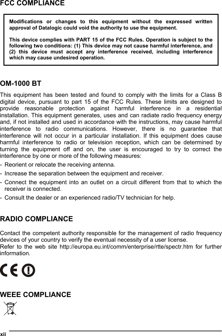  xii  FCC COMPLIANCE  Modifications or changes to this equipment without the expressed written approval of Datalogic could void the authority to use the equipment.  This device complies with PART 15 of the FCC Rules. Operation is subject to the following two conditions: (1) This device may not cause harmful interference, and (2) this device must accept any interference received, including interference which may cause undesired operation.   OM-1000 BT This equipment has been tested and found to comply with the limits for a Class B digital device, pursuant to part 15 of the FCC Rules. These limits are designed to provide reasonable protection against harmful interference in a residential installation. This equipment generates, uses and can radiate radio frequency energy and, if not installed and used in accordance with the instructions, may cause harmful interference to radio communications. However, there is no guarantee that interference will not occur in a particular installation. If this equipment does cause harmful interference to radio or television reception, which can be determined by turning the equipment off and on, the user is encouraged to try to correct the interference by one or more of the following measures: -  Reorient or relocate the receiving antenna. -  Increase the separation between the equipment and receiver. - Connect the equipment into an outlet on a circuit different from that to which the receiver is connected. -  Consult the dealer or an experienced radio/TV technician for help.   RADIO COMPLIANCE  Contact the competent authority responsible for the management of radio frequency devices of your country to verify the eventual necessity of a user license. Refer to the web site http://europa.eu.int/comm/enterprise/rtte/spectr.htm for further information.     WEEE COMPLIANCE   