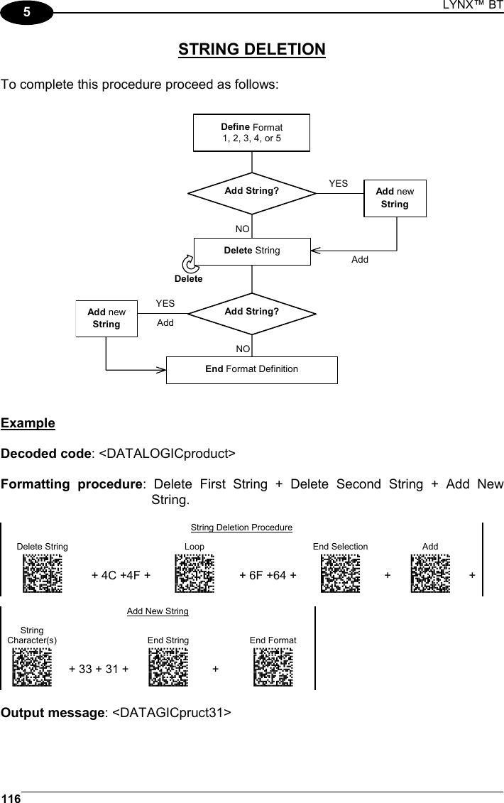 LYNX™ BT 116  5 STRING DELETION  To complete this procedure proceed as follows:  Define Format1, 2, 3, 4, or 5End Format DefinitionAdd String?Delete StringAdd String?Add newStringAddYESAdd newString AddNONOYESDelete   Example  Decoded code: &lt;DATALOGICproduct&gt;  Formatting procedure: Delete First String + Delete Second String + Add New String.  String Deletion Procedure Delete String    Loop    End Selection    Add   AMHLGLEKHNGNENEIEPANHOGOCK  AHLNEBIMDKEOFMHMLJAKEDDEJK  AKCBPJCJGIIJCMCEHKMCKLPJPK  AEFBJLBGMHPLMMEILNAAMKFHGK  AAPHBAJIDFHJHFNFIEAPKCANBK  AFKFAIMEHLPACFEFIKDEGEPKLK  DLDLLLLDDLLLLLLDDDLDDLDLDL + 4C +4F + ANGKBPDMFNGNENEIEPANHOGOCK  AHPNIJAMDKEOFMHMLJALEBAFIK  AKCBPJCJGIIJCMCFGMOOCHKHPK  AEFBJLBGMHPKNOAOGNPALEBGGK  AAPHBAJJDHEGKODPGMNFGEBBDK  AHKFBMOKBMDCKNFKANNGAHJLLK  DLLDLDLLLLDLLLLDDDDDDLDLLL + 6F +64 + ANGOGIFKDNGNENEIEPANHOGOCK  AHPNIBAMDKEOFMHMLJAKFCDGIK  AKCBPJCJGIIJCMCEHJLONAJLLK  AEFBJLBGMHPLMJGBFHKLALDGGK  AAPHBAJJDECHGDKMOEDDMEBJBK  AHLEBNKAODJIMPLGJNNKMCKJIK  DDDLLLDDDLDLLLLDLDDDDLDLDL + AMHNGIFKDNGNENEIEPANHOGOCK  AHPNIBAMDKEOFMHMLJALFCGEIK  AKCBPJCJGIIJCMCEHKODEMDDPK  AEFBJLBGMHPKMOBCLFFFACLGGK  AAPHBAJIDBGAJHMKPCBLOPFBFK  AHKEBMPDMCJKIFABFMGICEEIJK  DLDLLLDDDLLLLLLDLLLDDLDLDL +  Add New String String Character(s)  End String    End Format ANGOGIFKDNGNENEIEPANHOGOCK  AHPNIBAMDKEOFMHMLJAKFCDGIK  AKCBPJCJGIIJCMCEHJLONAJLLK  AEFBJLBGMHPLMJGBFHKLALDGGK  AAPHBAJJDECHGDKMOEDDMEBJBK  AHLEBNKAODJIMPLGJNNKMCKJIK  DDDLLLDDDLDLLLLDLDDDDLDLDL + 33 + 31 + ANGOGIFKDNGNENEIEPANHOGOCK  AHPNIBAMDKEOFMHMLJAKFCDGIK  AKCBPJCJGIIJCMCEHJLONAJLLK  AEFBJLBGMHPLMJGBFHKLALDGGK  AAPHBAJJDECHGDKMOEDDMEBJBK  AHLEBNKAODJIMPLGJNNKMCKJIK  DDDLLLDDDLDLLLLDLDDDDLDLDL + AOHPGIFKDNGNENEIEPANHOGOCK  AHPNIBAMDKEOFMHMLJALFDHEIK  AKCBPJCJGIIJCMCEGPJNABHNLK  AEFBJLBGMHPKMIGKBFNOFMEFGK  AAPHBAJICFEHIEFPPFNJMMKPFK  AHLEBNMNMLNOANPMNCFACGOLIK  DDLLLLDDLLLLLLLDLLLDDLDLDL  Output message: &lt;DATAGICpruct31&gt;  