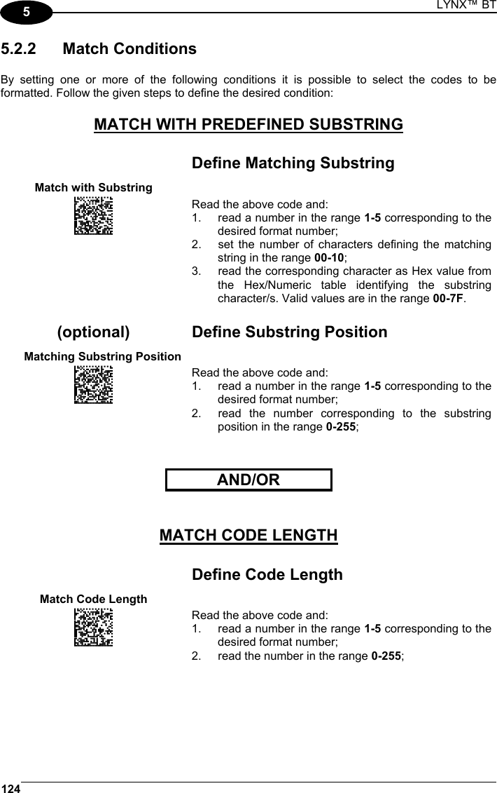 LYNX™ BT 124  5 5.2.2 Match Conditions  By setting one or more of the following conditions it is possible to select the codes to be formatted. Follow the given steps to define the desired condition:  MATCH WITH PREDEFINED SUBSTRING    Define Matching Substring Match with Substring  AOCLFLFOHNGNENEIEPANHOGOCK  AHPNIJAMDKEOFMHMLJALFABGIK  AKCBPJCJGIIJCMCFGLIFMPLLLK  AEFBJLBGMHPLMKALHFEAEHMGGK  AAPHBAJICAGKHAKKFDLLOGDNFK  AGKFAKLBIMBCELJEKCHMIJCJKK  DLDLLDLDLDLLLLLDDLLDDLDLDL Read the above code and: 1.  read a number in the range 1-5 corresponding to the desired format number; 2.  set the number of characters defining the matching string in the range 00-10; 3.  read the corresponding character as Hex value from the Hex/Numeric table identifying the substring character/s. Valid values are in the range 00-7F.    (optional)  Define Substring Position   Matching Substring Position  AOCLFLFOFNGNENEIEPANHOGOCK  AHPNIJAMDKEOFMHMLJALEFBGIK  AKCBPJCJGIIJCMCEHIMDBAGJPK  AEFBJLBGMHPLMIDDFPLOAMFEGK  AAPHBAJIDACKLJKHLEJEICILDK  AHKFAKJLOEKKCJCHAGKIEMFLKK  DDDLLDLDDLLLLLLDLLDDDLDLDL Read the above code and: 1.  read a number in the range 1-5 corresponding to the desired format number; 2.  read the number corresponding to the substring position in the range 0-255;     AND/OR       MATCH CODE LENGTH    Define Code Length Match Code Length   AOCLFLFMHNGNENEIEPANHOGOCK  AHPNIJAMDKEOFMHMLJAKFDBHIK  AKCBPJCJGIIJCMCEHPOLDEPHNK  AEFBJLBGMHPLMJEHMIMMPOKEGK  AAPHBAJJDEGGOAGMNCEOLPDLHK  AGKFAIJFBNPEGAOAPPFAGNIILK  DLDLLDLDLDDLLLLDLDDDDLDLLL Read the above code and: 1.  read a number in the range 1-5 corresponding to the desired format number; 2.  read the number in the range 0-255;     
