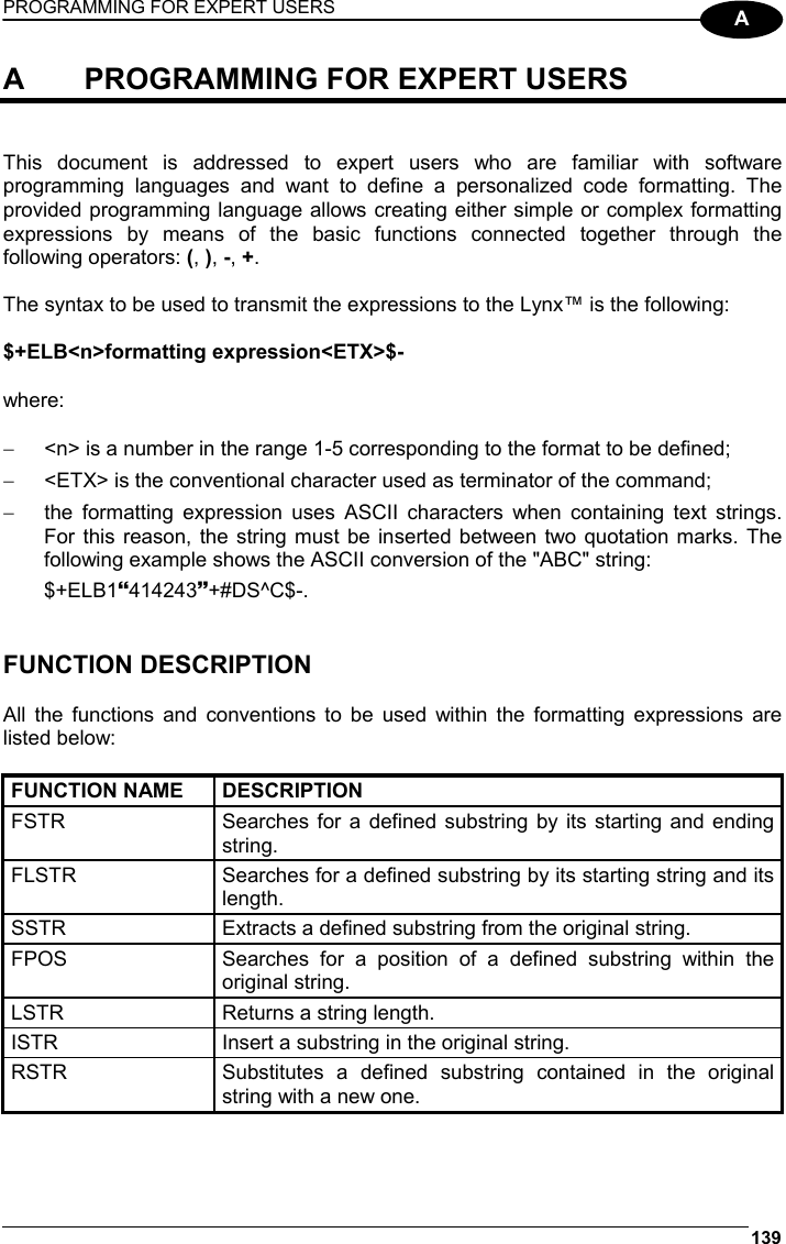 PROGRAMMING FOR EXPERT USERS 139  A A  PROGRAMMING FOR EXPERT USERS   This document is addressed to expert users who are familiar with software programming languages and want to define a personalized code formatting. The provided programming language allows creating either simple or complex formatting expressions by means of the basic functions connected together through the following operators: (, ), -, +.  The syntax to be used to transmit the expressions to the Lynx™ is the following:  $+ELB&lt;n&gt;formatting expression&lt;ETX&gt;$-  where:  −  &lt;n&gt; is a number in the range 1-5 corresponding to the format to be defined; −  &lt;ETX&gt; is the conventional character used as terminator of the command; −  the formatting expression uses ASCII characters when containing text strings. For this reason, the string must be inserted between two quotation marks. The following example shows the ASCII conversion of the &quot;ABC&quot; string: $+ELB1S414243T+#DS^C$-.   FUNCTION DESCRIPTION  All the functions and conventions to be used within the formatting expressions are listed below:  FUNCTION NAME  DESCRIPTION FSTR  Searches for a defined substring by its starting and ending string. FLSTR  Searches for a defined substring by its starting string and its length. SSTR  Extracts a defined substring from the original string. FPOS  Searches for a position of a defined substring within the original string. LSTR  Returns a string length. ISTR  Insert a substring in the original string. RSTR  Substitutes a defined substring contained in the original string with a new one.  