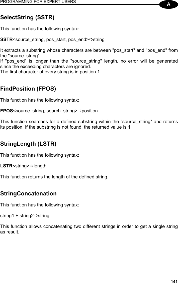 PROGRAMMING FOR EXPERT USERS 141  A SelectString (SSTR)  This function has the following syntax:  SSTR&lt;source_string, pos_start, pos_end&gt;Östring  It extracts a substring whose characters are between &quot;pos_start&quot; and &quot;pos_end&quot; from the &quot;source_string&quot;. If &quot;pos_end&quot; is longer than the &quot;source_string&quot; length, no error will be generated since the exceeding characters are ignored. The first character of every string is in position 1.   FindPosition (FPOS)  This function has the following syntax:  FPOS&lt;source_string, search_string&gt;Öposition  This function searches for a defined substring within the &quot;source_string&quot; and returns its position. If the substring is not found, the returned value is 1.   StringLength (LSTR)  This function has the following syntax:  LSTR&lt;string&gt;Ölength  This function returns the length of the defined string.   StringConcatenation  This function has the following syntax:  string1 + string2Östring  This function allows concatenating two different strings in order to get a single string as result.   