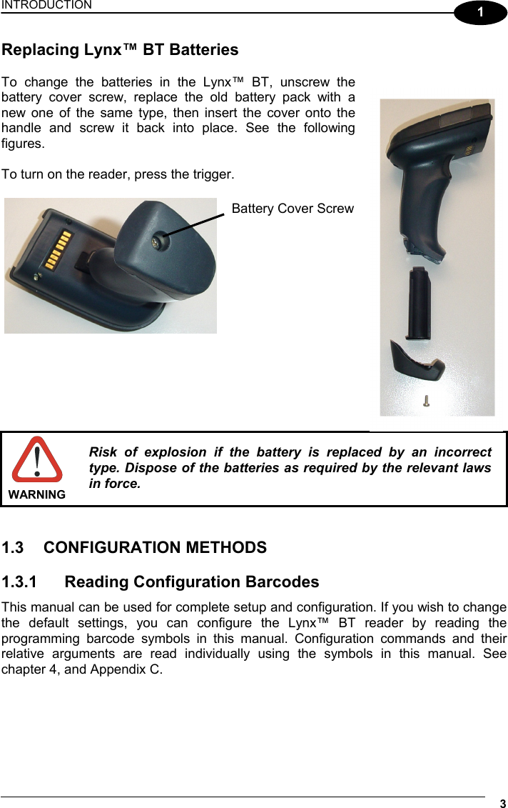 INTRODUCTION 3  1 Replacing Lynx™ BT Batteries  To change the batteries in the Lynx™ BT, unscrew the battery cover screw, replace the old battery pack with a new one of the same type, then insert the cover onto the handle and screw it back into place. See the following figures.  To turn on the reader, press the trigger.                  WARNING Risk of explosion if the battery is replaced by an incorrect type. Dispose of the batteries as required by the relevant laws in force.   1.3 CONFIGURATION METHODS  1.3.1  Reading Configuration Barcodes This manual can be used for complete setup and configuration. If you wish to change the default settings, you can configure the Lynx™ BT reader by reading the programming barcode symbols in this manual. Configuration commands and their relative arguments are read individually using the symbols in this manual. See chapter 4, and Appendix C.    Battery Cover Screw 