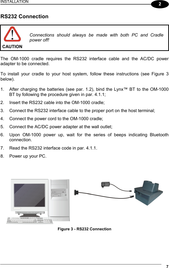 INSTALLATION 7  2 RS232 Connection   CAUTION Connections should always be made with both PC and Cradle power off!  The OM-1000 cradle requires the RS232 interface cable and the AC/DC power adapter to be connected.  To install your cradle to your host system, follow these instructions (see Figure 3 below).  1.  After charging the batteries (see par. 1.2), bind the Lynx™ BT to the OM-1000 BT by following the procedure given in par. 4.1.1; 2.  Insert the RS232 cable into the OM-1000 cradle; 3.  Connect the RS232 interface cable to the proper port on the host terminal; 4.  Connect the power cord to the OM-1000 cradle; 5.  Connect the AC/DC power adapter at the wall outlet; 6.  Upon OM-1000 power up, wait for the series of beeps indicating Bluetooth connection. 7.  Read the RS232 interface code in par. 4.1.1. 8.  Power up your PC.      Figure 3 - RS232 Connection 