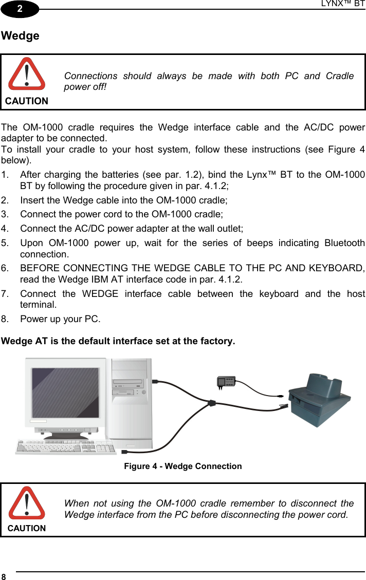 LYNX™ BT 8  2 Wedge   CAUTION Connections should always be made with both PC and Cradle power off!  The OM-1000 cradle requires the Wedge interface cable and the AC/DC power adapter to be connected. To install your cradle to your host system, follow these instructions (see Figure 4 below). 1.  After charging the batteries (see par. 1.2), bind the Lynx™ BT to the OM-1000 BT by following the procedure given in par. 4.1.2; 2.  Insert the Wedge cable into the OM-1000 cradle; 3.  Connect the power cord to the OM-1000 cradle; 4.  Connect the AC/DC power adapter at the wall outlet; 5.  Upon OM-1000 power up, wait for the series of beeps indicating Bluetooth connection. 6.  BEFORE CONNECTING THE WEDGE CABLE TO THE PC AND KEYBOARD, read the Wedge IBM AT interface code in par. 4.1.2. 7.  Connect the WEDGE interface cable between the keyboard and the host terminal. 8.  Power up your PC.  Wedge AT is the default interface set at the factory.   Figure 4 - Wedge Connection   CAUTION When not using the OM-1000 cradle remember to disconnect the Wedge interface from the PC before disconnecting the power cord. 