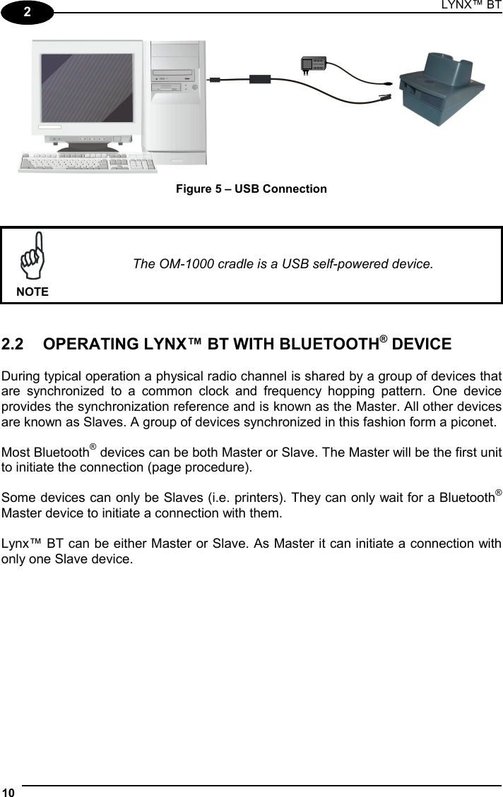 LYNX™ BT 10  2  Figure 5 – USB Connection    NOTE The OM-1000 cradle is a USB self-powered device.   2.2  OPERATING LYNX™ BT WITH BLUETOOTH® DEVICE  During typical operation a physical radio channel is shared by a group of devices that are synchronized to a common clock and frequency hopping pattern. One device provides the synchronization reference and is known as the Master. All other devices are known as Slaves. A group of devices synchronized in this fashion form a piconet.  Most Bluetooth® devices can be both Master or Slave. The Master will be the first unit to initiate the connection (page procedure).  Some devices can only be Slaves (i.e. printers). They can only wait for a Bluetooth® Master device to initiate a connection with them.  Lynx™ BT can be either Master or Slave. As Master it can initiate a connection with only one Slave device.   