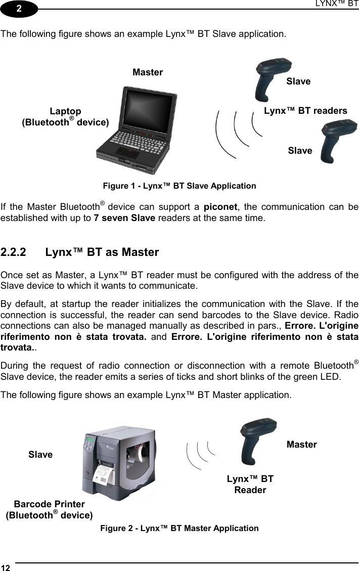 LYNX™ BT 12  2 The following figure shows an example Lynx™ BT Slave application.   Figure 1 - Lynx™ BT Slave Application  If the Master Bluetooth® device can support a piconet, the communication can be established with up to 7 seven Slave readers at the same time.   2.2.2  Lynx™ BT as Master  Once set as Master, a Lynx™ BT reader must be configured with the address of the Slave device to which it wants to communicate.  By default, at startup the reader initializes the communication with the Slave. If the connection is successful, the reader can send barcodes to the Slave device. Radio connections can also be managed manually as described in pars., Errore. L&apos;origine riferimento non è stata trovata. and Errore. L&apos;origine riferimento non è stata trovata..  During the request of radio connection or disconnection with a remote Bluetooth® Slave device, the reader emits a series of ticks and short blinks of the green LED.  The following figure shows an example Lynx™ BT Master application.     Figure 2 - Lynx™ BT Master Application Laptop (Bluetooth® device) Lynx™ BT readers Slave Slave MasterBarcode Printer (Bluetooth® device) Slave  Master Lynx™ BTReader 