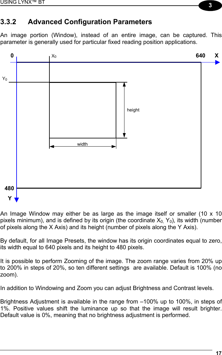 USING LYNX™ BT 17  3 3.3.2  Advanced Configuration Parameters  An image portion (Window), instead of an entire image, can be captured. This parameter is generally used for particular fixed reading position applications.  X Y 640 480 0  X0 Y0 height width   An Image Window may either be as large as the image itself or smaller (10 x 10 pixels minimum), and is defined by its origin (the coordinate X0, Y0), its width (number of pixels along the X Axis) and its height (number of pixels along the Y Axis).  By default, for all Image Presets, the window has its origin coordinates equal to zero, its width equal to 640 pixels and its height to 480 pixels.  It is possible to perform Zooming of the image. The zoom range varies from 20% up to 200% in steps of 20%, so ten different settings  are available. Default is 100% (no zoom).  In addition to Windowing and Zoom you can adjust Brightness and Contrast levels.  Brightness Adjustment is available in the range from –100% up to 100%, in steps of 1%. Positive values shift the luminance up so that the image will result brighter. Default value is 0%, meaning that no brightness adjustment is performed.  