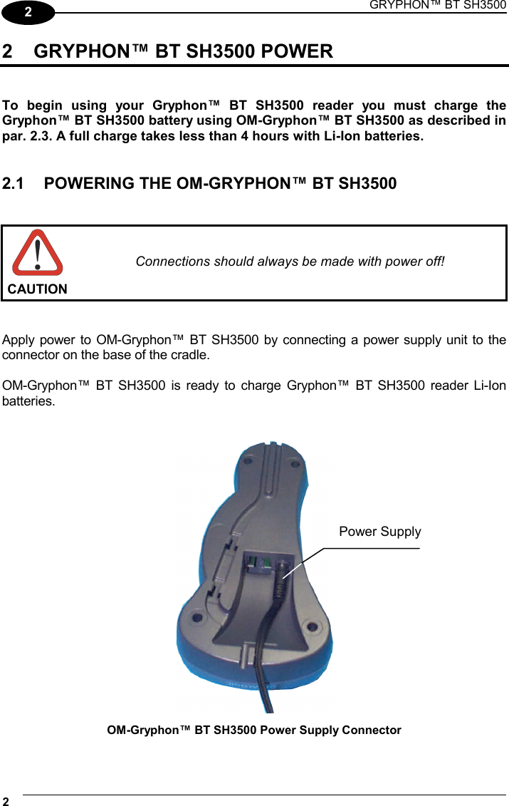 GRYPHON™ BT SH3500 2   2 2  GRYPHON™ BT SH3500 POWER   To begin using your Gryphon™ BT SH3500 reader you must charge the Gryphon™ BT SH3500 battery using OM-Gryphon™ BT SH3500 as described in par. 2.3. A full charge takes less than 4 hours with Li-Ion batteries.   2.1  POWERING THE OM-GRYPHON™ BT SH3500    CAUTION Connections should always be made with power off!   Apply power to OM-Gryphon™ BT SH3500 by connecting a power supply unit to the connector on the base of the cradle.  OM-Gryphon™ BT SH3500 is ready to charge Gryphon™ BT SH3500 reader Li-Ion batteries.    OM-Gryphon™ BT SH3500 Power Supply Connector  Power Supply 