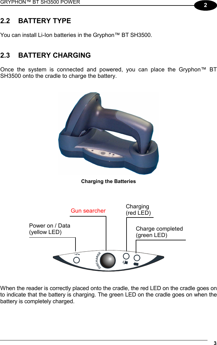 GRYPHON™ BT SH3500 POWER 3 2 2.2 BATTERY TYPE  You can install Li-Ion batteries in the Gryphon™ BT SH3500.   2.3 BATTERY CHARGING  Once the system is connected and powered, you can place the Gryphon™ BT SH3500 onto the cradle to charge the battery.    Charging the Batteries           DISCHARGE   When the reader is correctly placed onto the cradle, the red LED on the cradle goes on to indicate that the battery is charging. The green LED on the cradle goes on when the battery is completely charged.   Power on / Data (yellow LED) Gun searcherCharge completed (green LED) Charging (red LED)